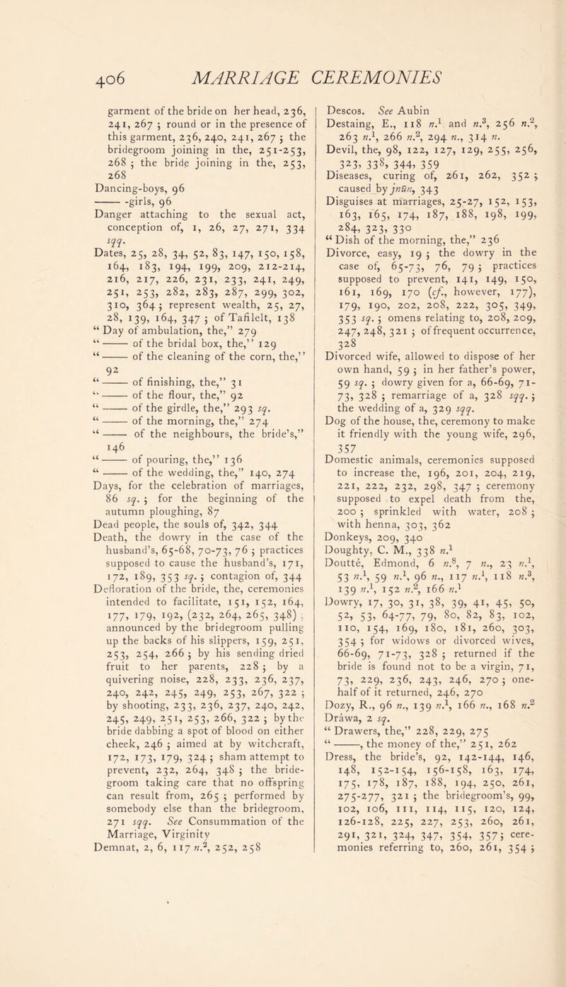 garment of the bride on her head, 236, 241, 267 ; round or in the presence of this garment, 236, 240, 241, 267 5 the bridegroom joining in the, 251-253, 268 ; the bride joining in the, 253, 268 Dancing-boys, 96 girls, 96 Danger attaching to the sexual act, conception of, 1, 26, 27, 271, 334 sqq. Dates, 25, 28, 34, 52, 83, 147, 150, 158, 164, 183, 194, 199, 209, 212-2x4, 216, 217, 226, 231, 233, 241, 249, 25D 253, 282, 283, 287, 299, 302, 310, 364; represent wealth, 25, 27, 28, 139, 164, 347 5 of Tafilelt, 138 “ Day of ambulation, the,” 279 “ of the bridal box, the,” 129 “ of the cleaning of the corn, the,” 92 “ of finishing, the,” 31 ‘k — of the flour, the,” 92 “ of the girdle, the,” 293 sq. “ of the morning, the,” 274 “ of the neighbours, the bride’s,” 146 “ of pouring, the,” 136 “ of the wedding, the,” 140, 274 Days, for the celebration of marriages, 86 sq. ; for the beginning of the autumn ploughing, 87 Dead people, the souls of, 342, 344 Death, the dowry in the case of the husband’s, 65-68, 70-73, 76 5 practices supposed to cause the husband’s, 171, 172, 189, 353 sq. ; contagion of, 344 Defloration of the bride, the, ceremonies intended to facilitate, 151, 152, 164, 177, J79, J92, (232, 264, 265, 348) ; announced by the bridegroom pulling up the backs of his slippers, 159, 251, 253, 254, 266 ; by his sending dried fruit to her parents, 228 5 by a quivering noise, 228, 233, 236, 237, 240, 242, 245, 249, 253, 267, 322 5 by shooting, 233, 236, 237, 240, 242, 245, 249, 251, 253, 266, 322 ; by the bride dabbing a spot of blood on either cheek, 246 ; aimed at by witchcraft, 172, 173, 179, 3245 sham attempt to prevent, 232, 264, 348 ; the bride- groom taking care that no offspring can result from, 265 5 performed by somebody else than the bridegroom, 271 sqq. See Consummation of the Marriage, Virginity Demnat, 2, 6, 11772.2, 252, 258 Descos. See Aubin Destaing, E., 118 n.1 and «.3, 256 n?y 263 n.\ 266 «.2, 294 n., 314 n. Devil, the, 98, 122, 127, 129, 255, 256, .323, 338, 344, 359 Diseases, curing of, 261, 262, 3 52 > caused by jnun, 343 Disguises at marriages, 25-27, 152, J53> 163, 165, 174, 187, 188, 198, 199, 284, 323, 33° “Dish of the morning, the,” 236 Divorce, easy, 19 ; the dowry in the case of, 65-73, 76, 79 5 practices supposed to prevent, 141, 149, 15°, 161, 169, 170 (cf., however, 177), 179, 190, 202, 208,. 222, 305, 349, 353 sq. ; omens relating to, 208, 209, 247,248,321 ; of frequent occurrence, 328 Divorced wife, allowed to dispose of her own hand, 595 in her father’s power, 59 sq. ; dowry given for a, 66-69, 71- 73, 328 ; remarriage of a, 328 sqq. ; the wedding of a, 329 sqq. Dog of the house, the, ceremony to make it friendly with the young wife, 296, 357 Domestic animals, ceremonies supposed to increase the, 196, 201, 204, 219, 221, 222, 232, 298, 347 ; ceremony supposed to expel death from the, 200 ; sprinkled with water, 208 -y with henna, 303, 362 Donkeys, 209, 340 Doughty, C. M., 338 n} Doutte, Edmond, 6 n.8, 7 ?z., 23 w.1, 53 n-1-> 59 96 117 n.\ 118 «.3, 139 n.1, 152 k.2, 166 n.l Dowry, 17, 30, 31, 38, 39, 41, 45, 50, 52, 53, 64-77, 79, 80, 82, 83, 102, no, 154, 169, 180, 181, 260, 303, 354 5 for widows or divorced wives, 66-69, 71-73, 328 j returned if the bride is found not to be a virgin, 71, 73, 229, 236, 243, 246, 270; one- half of it returned, 246, 270 Dozy, R., 96 n., 139 w.1, 166 168 n? Drawa, 2 sq. “ Drawers, the,” 228, 229, 275 “ , the money of the,” 251, 262 Dress, the bride’s, 92, 142-144, 146, 148, 152-154, 156-158, 163, 174, 175, 178, 187, 188, 194, 250, 261, 275-277, 321 ; the bridegroom’s, 99, 102, 106, ill, 114, 115, 120, 124, 126-128, 225, 227, 253, 260, 261, 29D 321, 324, 347, 354, 3575 cere- monies referring to, 260, 261, 354 j