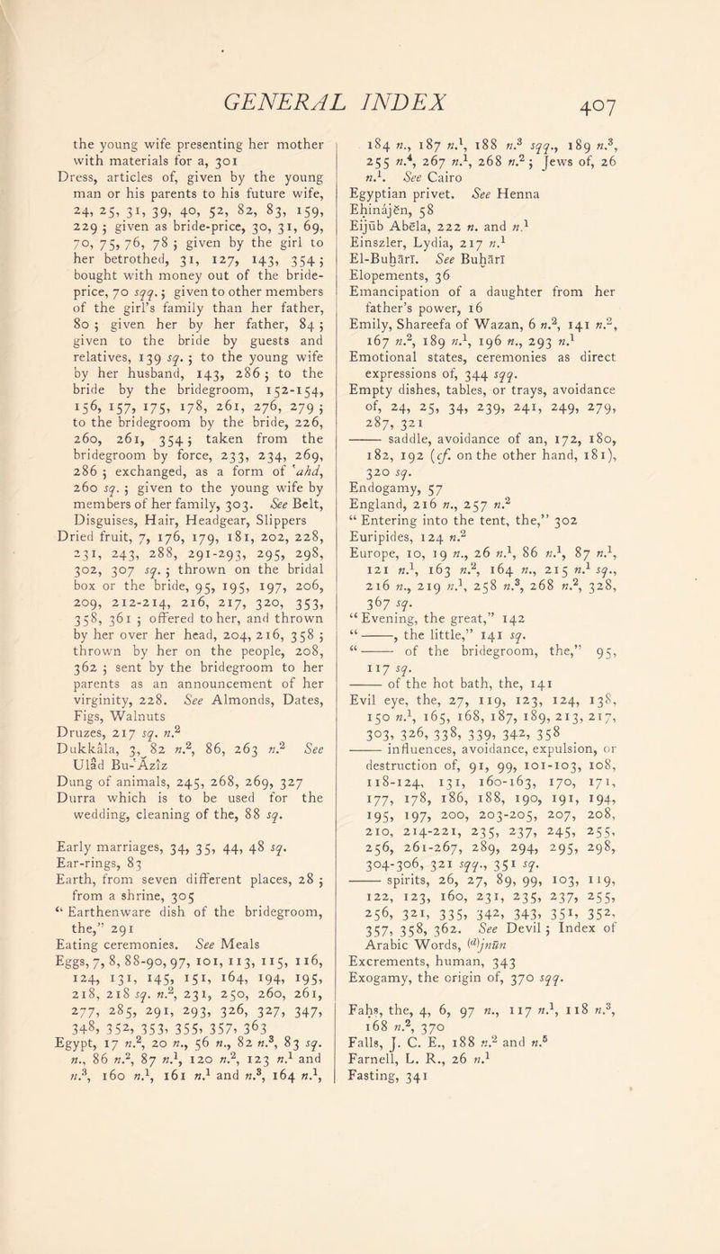 the young wife presenting her mother with materials for a, 301 Dress, articles of, given by the young man or his parents to his future wife, 24, 25, 3D 39, 4°, 52, 82, 83, *59, 229 j given as bride-price, 30, 31, 69, 70, 75, 76, 78 j given by the girl to her betrothed, 31, 127, 143, 3545 bought with money out of the bride- price, 70 sqq.; given to other members of the girl’s family than her father, 80 ; given her by her father, 84 5 given to the bride by guests and relatives, 139 sq. 5 to the young wife by her husband, 143, 286 j to the bride by the bridegroom, 152-154, j56> i57> 175-> *78, 26i> 276, 279 5 to the bridegroom by the bride, 226, 260, 261, 3545 taken from the bridegroom by force, 233, 234, 269, 286 5 exchanged, as a form of 'ahd, 260 sq. ; given to the young wife by members of her family, 303. See Belt, Disguises, Hair, Headgear, Slippers Dried fruit, 7, 176, 179, 181, 202, 228, 231, 243, 288, 291-293, 295, 298, 302, 307 sq. j thrown on the bridal box or the bride, 95, 195, 197, 206, 209, 212-214, 216, 217, 320, 353, 358, 361 5 offered to her, and thrown by her over her head, 204, 216, 358 5 thrown by her on the people, 208, 362 , sent by the bridegroom to her parents as an announcement of her virginity, 228. See Almonds, Dates, Figs, Walnuts Druzes, 217 sq. n,2 Dukkala, 3, 82 n.2, 86, 263 n? See Ulad Bu-'Aziz Dung of animals, 245, 268, 269, 327 Durra which is to be used for the wedding, cleaning of the, 88 sq. Early marriages, 34, 35, 44, 48 sq. Ear-rings, 83 Earth, from seven different places, 28 $ from a shrine, 305 “ Earthenware dish of the bridegroom, the,” 291 Eating ceremonies. See Meals Eggs, 7, 8, 88-90,97, 101, 113, 115, 116, 124, 131, 145, 151, 164, 194, 195, 218, 218 sq. n2, 231, 250, 260, 261, 277, 285, 291, 293, 326, 327, 347, 348, 3 52> 353. 355. 357. 363 Egypt, 17 n2, 20 «., 56 82 tt.3, 83 sq. n., 86 n?, 87 n.1, 120 n2, 123 n} and «.3, 160 n.1, 161 n} and n.5, 164 n.\ 184 n., 187 n.1, X88 ;z.3 sqq.y 189 n.3, 255 «.4, 267 w.1, 268 «.2; Jews of, 26 n.1. See Cairo Egyptian privet. See Henna Ehinajgn, 58 Eijub Abela, 222 n. and Einszler, Lydia, 217 n} El-Buharl. See Buharl Elopements, 36 Emancipation of a daughter from her father’s power, 16 Emily, Shareefa of Wazan, 6 n.2, 141 n.2, 167 n.2, 189 w.1, 196 «., 293 n} Emotional states, ceremonies as direct expressions of, 344 sqq. Empty dishes, tables, or trays, avoidance of, 24, 25, 34, 239, 241, 249, 279, 287, 321 saddle, avoidance of an, 172, 180, 182, 192 (cf. on the other hand, 181), 32° s9- Endogamy, 57 England, 216 w., 257 n? “ Entering into the tent, the,” 302 Euripides, 124 n? Europe, 10, 19 26 n.1, 86 w.1, 87 w.1, 121 n.\ 163 «.2, 164 »., 215 n.1 sq., 216 n.y 219 n}, 258 n.s, 268 «.2, 328, 367 sq. “Evening, the great,” 142 “ , the little,” 141 sq. “ of the bridegroom, the,” 95, 117 sq. of the hot bath, the, 141 Evil eye, the, 27, 119, 123, 124, 138, 150 n.1, 165, 168, 187, 189, 213, 217, 3°3. 3z6, 338. 339, 342, 358 influences, avoidance, expulsion, or destruction of, 91, 99, 101-103, 108, 118-124, 131, 160-163, 170, 171, 177, 178, 186, 188, 190, 191, 194, 195, 197, 200, 203-205, 207, 208, 210, 214-221, 235, 237, 245, 255, 256, 261-267, 289, 294. 295. 298. 304-306, 321 sqq., 351 sq. spirits, 26, 27, 89, 99, 103, 119, 122, 123, 160, 231, 235, 237, 255, 256. 321, 335, 342, 343, 351, 352. 357, 358, 3^2- See Devil j Index of Arabic Words, Wjniin Excrements, human, 343 Exogamy, the origin of, 370 sqq. Fahs, the, 4, 6, 97 n., 117 n}, 118 n.z, 168 n.2, 370 Falls, J. C. E., 188 n? and n.5 Farnell, L. R., 26 n.1 Fasting, 341