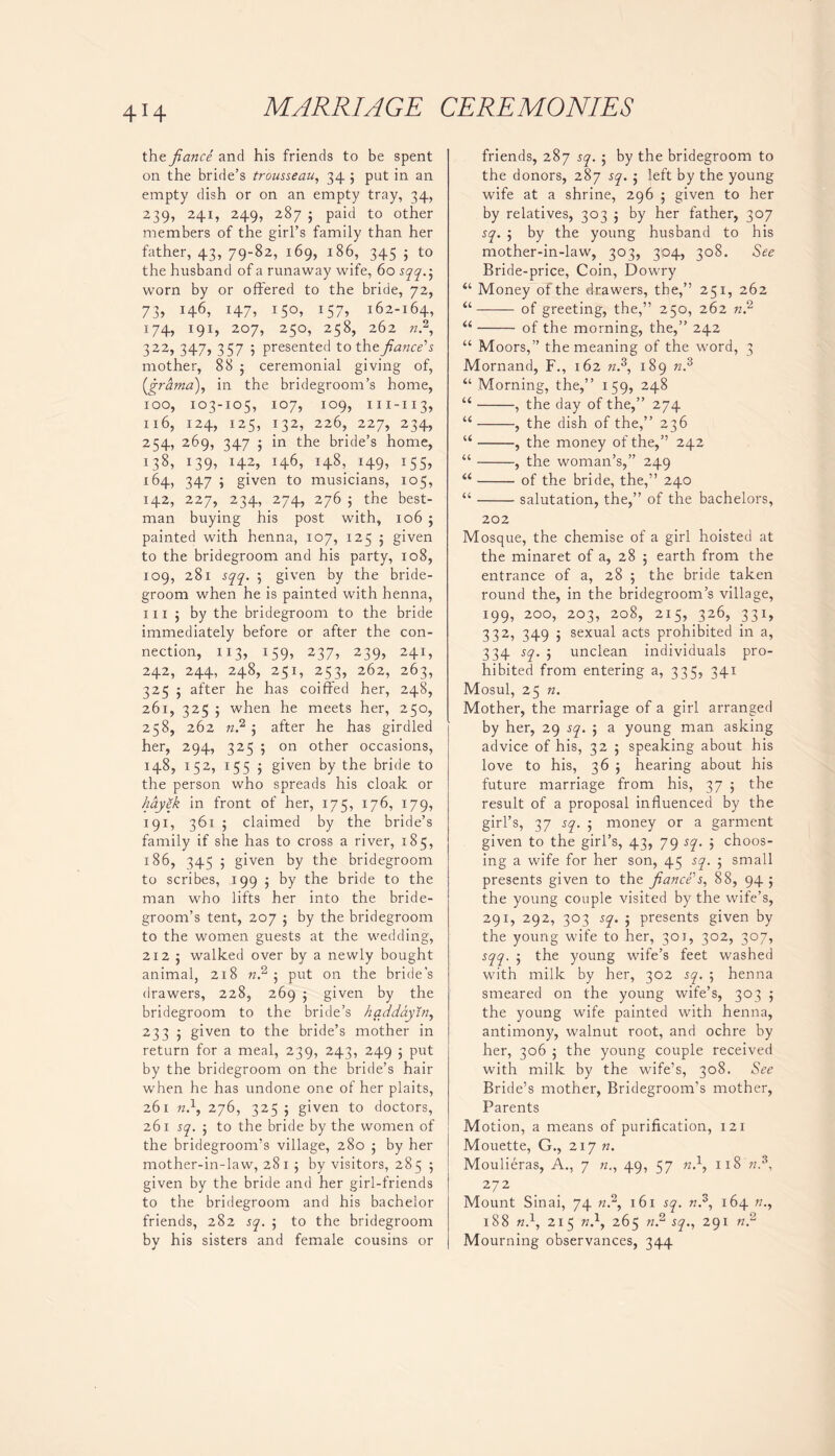 4H the fiance and his friends to be spent on the bride’s trousseau, 34 5 put in an empty dish or on an empty tray, 34, 239, 241, 249, 287 j paid to other members of the girl’s family than her father, 43, 79-82, 169, 186, 345 ; to the husband of a runaway wife, 60 sqq.-, worn by or offered to the bride, 72, 73, 146, 147, 150, 157, 162-164, 174, 191, 207, 250, 258, 262 «.2, 322, 347, 357 5 presented to the fiance's mother, 88 5 ceremonial giving of, (.grama), in the bridegroom’s home, 100, 103-105, 107, 109, m-113, 116, 124, 125, 132, 226, 227, 234, 254, 269, 347 5 in the bride’s home, 139> H2> 146, H8. H9> I55> 164, 347 5 given to musicians, 105, 142, 227, 234, 274, 276 ; the best- man buying his post with, 106 ; painted with henna, 107, 125 5 given to the bridegroom and his party, 108, 109, 281 sqq. 5 given by the bride- groom when he is painted with henna, 111 ; by the bridegroom to the bride immediately before or after the con- nection, 113, 159, 237, 239, 241, 242, 244, 248, 251, 253, 262, 263, 325 5 after he has coiffed her, 248, 261, 325 5 when he meets her, 250, 258, 262 n? 5 after he has girdled her, 294, 325 5 on other occasions, 148, 152, 155 5 given by the bride to the person who spreads his cloak or hayek in front of her, 175, 176, 179, 191, 361 5 claimed by the bride’s family if she has to cross a river, 185, 186, 345 5 given by the bridegroom to scribes, 199 ; by the bride to the man who lifts her into the bride- groom’s tent, 207 ; by the bridegroom to the women guests at the wedding, 212 j walked over by a newly bought animal, 218 n? 5 put on the bride’s drawers, 228, 269 ; given by the bridegroom to the bride’s haddaytn, 233 5 given to the bride’s mother in return for a meal, 239, 243, 249 ; put by the bridegroom on the bride’s hair wrhen he has undone one of her plaits, 261 n.\ 276, 325 ; given to doctors, 261 sq. to the bride by the women of the bridegroom’s village, 280 ; by her mother-in-law, 2815 by visitors, 285 5 given by the bride and her girl-friends to the bridegroom and his bachelor friends, 282 sq. 5 to the bridegroom by his sisters and female cousins or friends, 287 sq. ■ by the bridegroom to the donors, 287 sq. ; left by the young wife at a shrine, 296 ; given to her by relatives, 303 ; by her father, 307 sq. ; by the young husband to his mother-in-law, 303, 304, 308. See Bride-price, Coin, Dowry “ Money of the drawers, the,” 251, 262 “ of greeting, the,” 250, 262 nf u of the morning, the,” 242 “ Moors,” the meaning of the word, 3 Mornand, F., 162 n.3, 189 n? “ Morning, the,” 159, 248 “ , the day of the,” 274 “ , the dish of the,” 236 “ , the money of the,” 242 “ , the woman’s,” 249 “ of the bride, the,” 240 “ salutation, the,” of the bachelors, 202 Mosque, the chemise of a girl hoisted at the minaret of a, 28 ; earth from the entrance of a, 28 5 the bride taken round the, in the bridegroom’s village, 199, 200, 203, 208, 215, 326, 331, 332, 349 ; sexual acts prohibited in a, 334 sq. 5 unclean individuals pro- hibited from entering a, 335, 341 Mosul, 25 n. Mother, the marriage of a girl arranged by her, 29 sq. 5 a young man asking advice of his, 32 ; speaking about his love to his, 36 5 hearing about his future marriage from his, 37 ; the result of a proposal influenced by the girl’s, 37 sq. ; money or a garment given to the girl’s, 43, 79 sq. 5 choos- ing a wife for her son, 45 sq. 5 small presents given to the fiance's, 88, 94 ; the young couple visited by the wife’s, 291, 292, 303 sq. ; presents given by the young wife to her, 301, 302, 307, sqq. 5 the young wife’s feet washed with milk by her, 302 sq. ; henna smeared on the young wife’s, 303 ; the young wife painted with henna, antimony, walnut root, and ochre by her, 306 5 the young couple received with milk by the wife’s, 308. See Bride’s mother, Bridegroom’s mother, Parents Motion, a means of purification, 121 Mouette, G., 217 n. Moulieras, A., 7 n., 49, 57 n.1, 118 «.3, 272 Mount Sinai, 74 «.2, 161 sq. n,3, 164 n., 188 n}, 215 w.1, 265 n.2 sq., 291 n? Mourning observances, 344