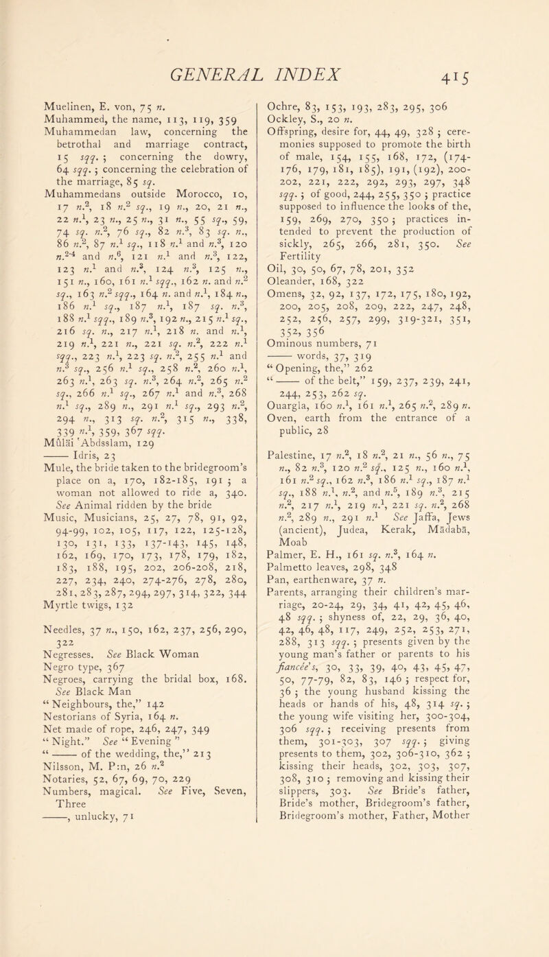 Muelinen, E. von, 75 re. Muhammed, the name, 113, 119, 359 Muhammedan law, concerning the betrothal and marriage contract, 15 sqq. ; concerning the dowry, 64 sqq. j concerning the celebration of the marriage, 85 sq. Muhammedans outside Morocco, 10, 17 re.2, 18 re.2 sq., 19 «., 20, 21 «., 22 re.1, 23 re., 25 «., 31 «., 55 59, 74 re.2, 76 5y., 82 re.3, 83 sq. re., 86 re.2, 87 re.1 sq., 118 re.1 and re.3, 120 re.2'4 and re.6, 121 re.1 and re.3, 122, 123 re.1 and re.3, 124 re.3, 125 re., 1 51 re., 160, 161 re.1 .syy., 162 re. and n 2 sq., 163 n 2 sqq., 164 re. and re.1, 184 re., 186 re.1 sq., 187 re.1, 187 sq. re.3, 188 re.1 sqq., 189 re.3, 192 re., 21 5 re.1 sq., 216 sq. re., 217 re.1, 218 re. and re.1, 219 re.1, 221 re., 221 sq. re.2, 222 re.1 sqq., 223 re.1, 223 sy. re.2, 255 re.1 and re.3 sq., 256 re.1 sy., 258 re.2, 260 re.1, 263 re.1, 263 sq. re.3, 264 re.2, 265 re.2 jy., 266 re.1 sq., 267 re.1 and re.3, 268 re.1 sq., 289 re., 291 re.1 sq., 293 re.2, 294 re., 313 sy. re.2, 315 re., 338, 339 359? 367 Mulai 'Abdsslam, 129 Idris, 23 Mule, the bride taken to the bridegroom’s place on a, 170, 182-185, 191 5 a woman not allowed to ride a, 340. See Animal ridden by the bride Music, Musicians, 25, 27, 78, 91, 92, 94-99, 102, 105, 117, 122, 125-128, i3°? I31* I33> 137-I43? *45> I4^, 162, 169, 170, 173, 178, 179, 182, 183, 188, 195, 202, 206-208, 218, 227, 234, 240, 274-276, 278, 280, 281, 283, 287, 294, 297, 314, 322, 344 Myrtle twigs, 132 Needles, 37 re., 150, 162, 237, 256, 290, 322 Negresses. See Black Woman Negro type, 367 Negroes, carrying the bridal box, 168. See Black Man “Neighbours, the,” 142 Nestorians of Syria, 164 re. Net made of rope, 246, 247, 349 “ Night.” See “ Evening ” “ of the wedding, the,” 213 Nilsson, M. P:n, 26 re.2 Notaries, 52, 67, 69, 70, 229 Numbers, magical. See Five, Seven, Three , unlucky, 71 Ochre, 83, 153, 193, 283, 295, 306 Ockley, S., 20 re. Offspring, desire for, 44, 49, 328 ; cere- monies supposed to promote the birth of male, 154, 155, 168, 172, (174- 176, 179, 181, 185), 191, (192), 200- 202, 221, 222, 292, 293, 297, 348 sqq. } of good, 244, 255, 350 j practice supposed to influence the looks of the, 159, 269, 270, 3505 practices in- tended to prevent the production of sickly, 265, 266, 281, 350. See Fertility Oil, 30, 50, 67, 78, 201, 352 Oleander, 168, 322 Omens, 32, 92, 137, 172, 175, 180, 192, 200, 205, 208, 209, 222, 247, 248, 252, 256, 257, 299, 319-321, 351, 352> 356 Ominous numbers, 71 words, 37, 319 “ Opening, the,” 262 “ of the belt,” 159, 237, 239, 241, 244, 253, 262 sq. Ouargla, 160 re.1, 161 re.1, 265 re.2, 289 re. Oven, earth from the entrance of a public, 28 Palestine, 17 re.2, 18 re.2, 21 «., 56 re., 75 re., 82 re.3, 120 re.2 sq., 125 re., 160 re.1, 161 re.2 sq., 162 re.3, 186 re.1 sq., 187 re.1 sq., 188 re.1, re.2, and re.5, 189 re.3, 215 re.2, 217 re.1, 219 re.1, 221 sq. re.2, 268 re.2, 289 re., 291 re.1 See Jaffa, Jews (ancient), Judea, Kerak, Madaba, Moab Palmer, E. H., 161 sq. re.3, 164 re. Palmetto leaves, 298, 348 Pan, earthenware, 37 re. Parents, arranging their children’s mar- riage, 20-24, 29, 34, 41, 42, 45, 46, 48 sqq. ; shyness of, 22, 29, 36, 40, 42, 46, 48, 117, 249, 252, 253, 271, 288, 313 sqq. 5 presents given by the young man’s father or parents to his fiancee s, 30, 33, 39, 40, 43, 45, 47, 50, 77-79, 82, 83, 1465 respect for, 36 the young husband kissing the heads or hands of his, 48, 314 sq. 5 the young wife visiting her, 300-304, 306 sqq. ; receiving presents from them, 301-303, 307 sqq. ; giving presents to them, 302, 306-310, 362 ; kissing their heads, 302, 303, 307, 308, 3105 removing and kissing their slippers, 303. See Bride’s father, Bride’s mother, Bridegroom’s father, Bridegroom’s mother, Father, Mother