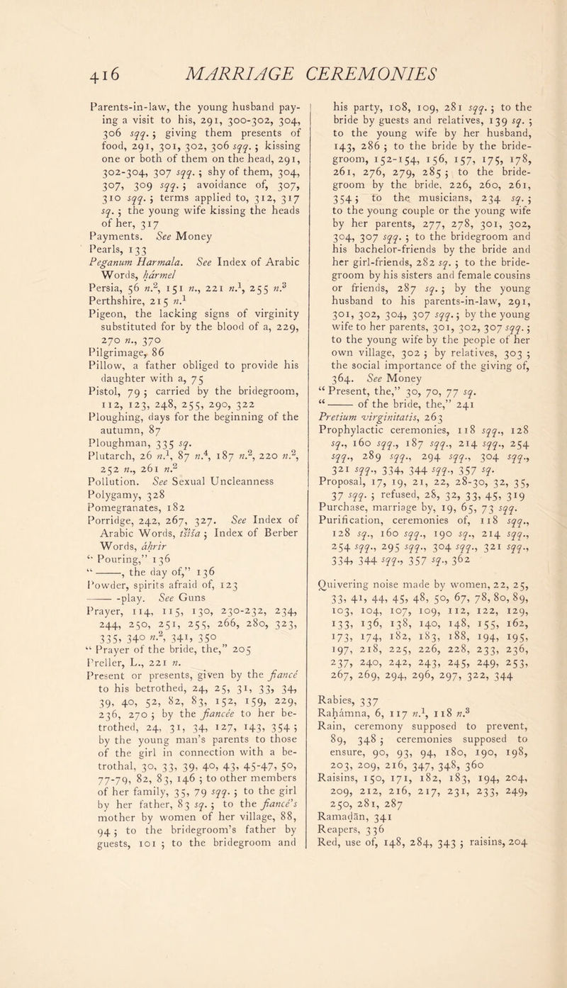 Parents-in-law, the young husband pay- ing a visit to his, 291, 300-302, 304, 306 sqq. j giving them presents of food, 291, 301, 302, 306 sqq. 5 kissing one or both of them on the head, 291, 302-304, 307 sqq. ; shy of them, 304, 307, 309 sqq. ; avoidance of, 307, 310 sqq. j terms applied to, 312, 317 sq. the young wife kissing the heads of her, 317 Payments. See Money Pearls, 133 Peganum Harmala. See Index of Arabic Words, harmel Persia, 56 ft.2, 151 ft., 221 w.1, 255 ft.3 Perthshire, 215 ft.1 Pigeon, the lacking signs of virginity substituted for by the blood of a, 229, 270 ft., 370 Pilgrimage, 86 Pillow, a father obliged to provide his daughter with a, 75 Pistol, 79 ; carried by the bridegroom, 112,123,248,255,290,322 Ploughing, days for the beginning of the autumn, 87 Ploughman, 335 sq. Plutarch, 26 ft.1, 87 ft.4, 187 ft.2, 220 ft.2, 252 ft., 261 ft.2 Pollution. See Sexual Uncleanness Polygamy, 328 Pomegranates, 182 Porridge, 242, 267, 327. See Index of Arabic Words, tsisa 5 Index of Berber Words, ahrir “ Pouring,” 136 “ , the day of,” 136 Powder, spirits afraid of, 123 -play. See Guns Prayer, 114, 115, 130, 230-232, 234, 244, 250, 251, 255, 266, 280, 323, 335, 34° «-2, 34U 35° “ Prayer of the bride, the,” 205 Preller, L., 221 ft. Present or presents, given by the fiance to his betrothed, 24, 25, 31, 33, 34, 39, 40, 52, 82, 83, 152, 159, 229, 236, 270 $ by the fiancee to her be- trothed, 24, 31, 34, 127, 143, 3545 by the young man’s parents to those of the girl in connection with a be- trothal, 30, 33, 39, 40, 43, 45-47, 50, 77-79, 82, 83, 146 5 to other members of her family, 35, 79 sqq. ; to the girl by her father, 83 sq. ; to the fiance’s mother by women of her village, 88, 94 to the bridegroom’s father by guests, 101 ; to the bridegroom and his party, 108, 109, 281 sqq. ; to the bride by guests and relatives, 139 sq. to the young wife by her husband, 143, 286 ; to the bride by the bride- groom, 152-154, 156, 157, 175, 178, 261, 276, 279, 285; to the bride- groom by the bride, 226, 260, 261, 3545 to the: musicians, 234 sq. •, to the young couple or the young wife by her parents, 277, 278, 301, 302, 304, 307 sqq. 5 to the bridegroom and his bachelor-friends by the bride and her girl-friends, 282 sq. ; to the bride- groom by his sisters and female cousins or friends, 287 sq. ; by the young husband to his parents-in-law, 291, 301, 302, 304, 307 sqq.; by the young wife to her parents, 301, 302, 307 sqq. •, to the young wife by the people of her own village, 302 ; by relatives, 303 5 the social importance of the giving of, 364. See Money “Present, the,” 30, 70, 77 sq. “ of the bride, the,” 241 Pretium cvirginitatis, 263 Prophylactic ceremonies, 118 sqq., 128 sq., 160 sqq., 187 sqq., 214 sqq., 254 sqq., 289 sqq., 294 sqq., 304 sqq., 321 m-i 334,344 m~> 357 *q- Proposal, 17, 19, 21, 22, 28-30, 32, 35, 37 sqq. j refused, 28, 32, 33, 45, 319 Purchase, marriage by, 19, 65, 73 sqq. Purification, ceremonies of, 118 sqq., 128 sq., 160 sqq., 190 sq., 214 sqq., 254 sqq., 295 sqq., 304 sqq., 321 sqq., 334, 344 sqq., 357 sq., 362 Quivering noise made by women, 22, 25, 33, 4U 44, 45, 48, 5°, 67, 78, 8o, 89, 103, 104, 107, 109, 112, 122, 129, 133, !36, !38, 140, *48, 155, l6z, J73, 174, l8z, i83, i88, i94, I95, 197, 218, 225, 226, 228, 233, 236, 237, 240, 242, 243, 245, 249, 253, 267, 269, 294, 296, 297, 322, 344 Rabies, 337 Rahamna, 6, 117 ft.1, 118 ft.3 Rain, ceremony supposed to prevent, 89, 348 ceremonies supposed to ensure, 90, 93, 94, 180, 190, 198, 203, 209, 216, 347, 348, 360 Raisins, 150, 171, 182, 183, 194, 204, 209, 212, 216, 217, 231, 233, 249, 250, 281, 287 Ramadan, 341 Reapers, 336 Red, use of, 148, 284, 343 5 raisins, 204