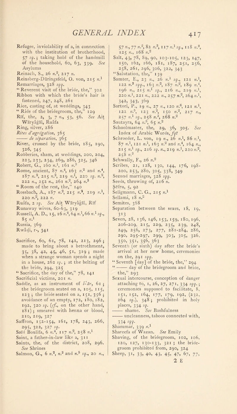 Refugee, inviolability of a, in connection with the institution of brotherhood, 57 sq. 5 taking hold of the handmill of the household, 60, 63, 339. See Asylums Reinach, S., 26 k.2, 217 n. Reinsberg-Diiringsfeld, O. von, 215 n} Remarriages, 328 sqq. “Reverent visit of the bride, the,” 302 Ribbon with which the bride’s hair is fastened, 247, 248, 261 Rice, casting of, at weddings, 343 “ Ride of the bridegroom, the,” 129 Rif, the, 2, 3, 7 53, 56. See Ait Waryagal, Ruafa Ring, silver, 286 Rites d’agregation, 365 de separation, 365 River, crossed by the bride, 185, 190, 326, 345 Robberies, sham, at weddings, 200, 204, 223, 233, 234, 269, 286,^ 325, 346 Robert, G., 160 n.1, 161 «.3 Rome, ancient, 87 «.4, 163 n? and «.4, 187 n.2, 215 «.2, 219 n.\ 220 sq. n.2, 222 tz., 252 n., 261 «.2, 264 n.3 “ Room of the rest, the,” 140 Rossbach, A., 187 n2, 215 n.2, 219 7?.1, 220 7z.2, 222 n. Ruafa, 2 57. See Ait Waryagal, Rif Runaway wives, 60-63, 3*9 Russell, A. D., 15,16 n.4, 64 n.1, 66 tz.1 jy., 85 n.1 Russia, 369 Rwacii, r-, 341 Sacrifice, 60, 61, 78, 141, 213, 296 j made to bring about a betrothment, 35? 38? 42, 45? 46? 51? 349 5 made when a strange woman spends a night in a house, 262 sq. 5 at the belting of the bride, 294, 325 “ Sacrifice, the day of the,” 78, 141 Sacrificial victims, 201 n. Saddle, as an instrument of l-dr, 61 j the bridegroom seated on a, 105, 115, 123 5 the bride seated on a, 151, 356 • avoidance of an empty, 172, 180, 182, 192, 320 sq. (y/i, on the other hand, 181); smeared with henna or blood, 210, 219, 327 Saffron, 152-154, 161, 178, 243, 266, 295? 322, 327 sq. Said Boulifa, 6 tz.4, 117 n.2, 258 n.1 Saint, a father-in-law like a, 3 11 Saints, the, of the district, 208, 296. See Shrines Salmon, G., 6 n2, n? and tz.5 sq., 20 tz., 417 57 77 n.2, 82 zz.3, 117 77.1 jy., 118 TZ.3, 125 tz., 168 n.2 Salt, 43, 78, 89, 90, 103-105, 123, 147, 150, 162, 166, 181, 187, 251, 256, 258, 261, 296, 306, 322, 343 “Salutation, the,” 139 Samter, E., 23 26 n.1 sq., 121 n.1, 122 77.3 jyy., 163 ;z.2, 187 n.2, 189 tz.4, 196 tz., 215 w.1 sy., 216 219 77.1, 220 77.4, 221 77., 222 72., 257 72.2, 264 72.4, 342? 343? 369 Sartori, P., 19 n., 27 n., 120 72.6, 121 72.4, 122 77.5, 123 72.2, 150 72.2, 217 72., 257 72.1 57., 258 72.3, 268 72.2 Sautayra, 64 72.3, 65 72.2 Schoolmaster, the, 29, 36, 305. See Index of Arabic Words, fqT Schroeder, L. von, 19 72., 26 77.1, 86 72.1, 87 72.4, 12 I 72.4, 163 72.2 and 72.4, I 64 72., 215 72.1 sq., 216 sq. 72., 219 72.4, 220 77.2, 258 72.'3 Schwally, F., 26 n2 Scribes, 21, 128, 130, 144, 176, 198- 200, 253, 280, 305, 338, 349 Second marriages, 328 sqq. Seeds, throwing of, 216 72. Sbfru, 5, 92 Seligmann, C. G., 215 72.1 Sellami, 18 n.2 Semites, 368 Separation between the sexes, 18, 19, 3*3 Seven, 28, 136, 146, 153, 159, 180, 196, 206-209, 215, 229, 235, 239, 248, 249, 256, 273, 277, 281-284, 286, 290, 295-297, 299, 303, 305, 326, 35°? 351? 356? 363 Seventh (or sixth) day after the bride’s arrival at her new home, ceremonies on the, 291 sqq. “Seventh [day] of the bride, the,” 294 “ day of the bridegroom and bride, the,” 293 Sexual intercourse, conception of danger attaching to, 1, 26, 27, 271, 334 sqq. ; ceremonies supposed to facilitate, 8, 151, 452? i64? i77? 79? 192g (232? 264 sq.), 348 5 prohibited in holy places, 334 sq. shame. See Bashfulness uncleanness, taboos connected with, 334 m- Shammar, 339 n} Shareefa of Wazan. See Emily Shaving, of the bridegroom, 102, 106, 120, 127, 130-133, 321 ; the bride- groom prohibited from, 290, 324 Sheep, 31, 33, 40, 43, 45, 47, 67, 77, 2 E I