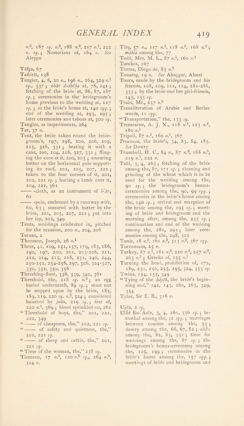n2, 187 sq. n.3, 188 n3, 217 n}, 222 n. sq. ; Nestorians of, 164 n. See Aleppo Tafga, 67 Tafllelt, 138 Tangier, 4, 6, 20 n., 196 n., 264, 329 n} sq., 337 3 nhar d-dbeha at, 78, 141 3 fetching of the bride at, 86, 87, 167 sq. ; ceremonies in the bridegroom’s home previous to the wedding at, 117 sq. ; in the bride’s home at, 140 sqq. 3 end of the wedding at, 293, 295 3 later ceremonies and taboos at, 300 sq. Tangles, as impediments, 264 Tar, 37 n. Tent, the bride taken round the bride- groom’s, 197, 198, 200, 206, 209, 2x5, 326, 331 ; beating it with a cane, 200, 204, 218, 327, 331 j fling- ing the cane at it, 200, 205 3 smearing butter on the horizontal pole support- ing its roof, 201, 205, 207, 221 3 taken to the four corners of it, 201, 202, 221 sq. 3 hurling a lamb over it, 204, 221, 361 cloth, as an instrument of l-dr, 61 P°le> embraced by a runaway wife, 60, 63 3 smeared with butter by the bride, 201, 205, 207, 221 ; put into her lap, 202, 349 Tents, weddings celebrated in, pitched for the occasion, 200 n., 204, 206 Tetuan, 2 Thomson, Joseph, 26 n.1 Three, 41, 109, 151, 157, 179, 185, 186, 190, 197, 200, 201, 203-206, 211, 212, 214, 215, 218, 231, 240, 244, 250-252, 254-256, 297, 306, 324-327, 33°>.332> 35°> 356 Threshing-floor, 336, 339, 340, 361 Threshold, the, 218 sq. n2 3 an egg buried underneath, 89 sq. ; must not be stepped upon by the bride, 185, 189, 219, 220 sq. n2, 324 3 considered haunted by jnun, 219 sq. 3 fear of, 220 n}, 369 3 blood sprinkled on, 262 “Threshold of boys, the,” 201, 221, 222, 349 “ of cheapness, the,” 202, 221 sq. “ of safety and quietness, the,” 201, 221 sq. “ of sheep and cattle, the,” 201, 221 sq. “Time of the woman, the,” 238 sq. Tlemcen, 17 n.2, 120 n.2 sq., 264 n.2, 314 n. 419 Tllq, 57 n., 117 n.1, 118 n3, 168 n.2 3 makla among the, 77 Todd, Mrs. M. L., 87 n.1, 160 n.1 Torches, 167 Torres, Diego de, 85 n.2 Touareg, 19 n. See Ahaggar, Ahnet Tours, made by the bridegroom and his friends, 108, 109, 111, 114, 281-286, 3335 by the bride and her girl-friends, !45> 155 s9- Train, Mr., 257 ».2 Transliteration of Arabic and Berber words, 11 sqq. “Transportation,” the, 133 sq. Tremearne, A. J. N., 118 n.1, 123 n.2, 160 n.1 Tripoli, 87 n.1, 160 n.1, 367 Trousseau, the bride’s, 34, 83, 84, 185. See Dowry Trumbull, H. C., 84 n., 87 n2, 188 nd, 219 n.1, 222 n. Tsui, 3, 4, 263 j fetching of the bride among the, 87, 171 sq. ; cleaning and grinding of the wheat which is to be used for the wedding among the, 90 sq. 5 the bridegroom’s henna- ceremonies among the, 90, 99 sqq. ; ceremonies in the bride’s home among the, 146 sq. 5 arrival and reception of the bride among the, 195 sq. ; meet- ing of bride and bridegroom and the morning after, among the, 235 sq. 5 continuation and end of the wedding among the, 281, 293 ; later cere- monies among the, 298, 302 Tunis, 18 n.2, 161 n.3, 313 r..2, 367 sqq. Turcomans, 25 n. Turkey, 87 n.1, 161 n.3, 220 n.2, 257 n.2, 263 n.3 ; Greeks of, 255 n.1 Turning the head, prohibition of, 172, 189, 231, 250, 255, 295, 324, 353 sq. Twins, 154, 155, 349 “Tying of the hayek, the bride’s begin- ning and,” 142, 143, 260, 265, 349, 354 Tylor, Sir E. B., 316 n. Ujda, 2 so. Ulad Bu-'Aziz, 3, 4, 261, 336 sq. 5 be- trothal among the, 32 sqq. marriages between cousins among the, 53 ; dowry among the, 66, 67, 82 5 dhass among the, 82, 83, 331 3 time for weddings among the, 87 sq. 3 the bridegroom’s henna-ceremony among the, 105, 199 3 ceremonies in the bride’s home among the, 157 sqq. 3 meetings of bride and bridegroom and