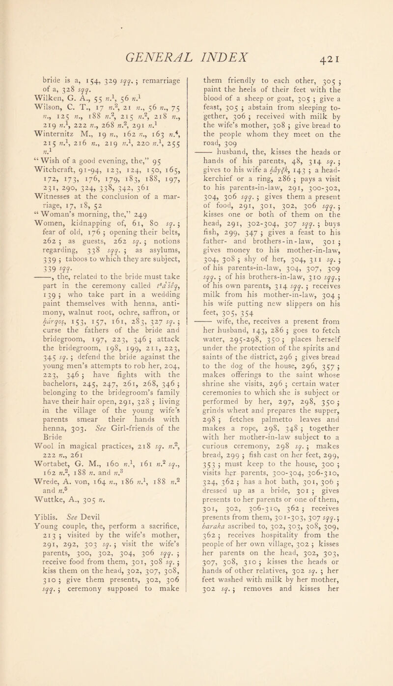 bride is a, 154, 329 sqq. ; remarriage of a, 328 sqq. Wilken, G. A., 55 n.\ 56 n.1 Wilson, C. T., 17 b.2, 21 56 n., 75 125 188 «.2, 215 b.2, 218 b., 219 B.1, 222 72., 268 7Z.2, 291 7Z.1 Winternitz M., 19 162 b., 163 n.4, 215 b.1, 216 77., 219 b.1, 220 b.1, 255 B.1 “ Wish of a good evening, the,” 95 Witchcraft, 91-94, 123, 124, 150, 165, 172, i73> x76, x79i i83> i88, 1977 23D 290, 324, 338, 342, 361 Witnesses at the conclusion of a mar- riage, 17, 18, 52 “Woman’s morning, the,” 249 Women, kidnapping of, 61, 80 sq. 5 fear of old, 176 5 opening their belts, 262 5 as guests, 262 sq. 5 notions regarding, 338 sqq. \ as asylums, 339 ; taboos to which they are subject, 339 m- , the, related to the bride must take part in the ceremony called tsaseq, 1395 who take part in a wedding paint themselves with henna, anti- mony, walnut root, ochre, saffron, or harqos, 153, 157, 161, 283, 327 sq. j curse the fathers of the bride and bridegroom, 197, 223, 346 ; attack the bridegroom, 198, 199, 211,223, 345 sq. ; defend the bride against the young men’s attempts to rob her, 204, 223, 346 ; have fights with the bachelors, 245, 247, 261, 268, 346 j belonging to the bridegroom’s family have their hair open, 291, 328 j living in the village of the young wife’s parents smear their hands with henna, 303. See Girl-friends of the Bride Wool in magical practices, 218 sq. b.2, 222 b., 261 Wortabet, G. M., 160 b.1, 161 b.2 sq., 162 b.2, 188 n. and b.3 Wrede, A. von, 164 b., 186 b.1, 188 n? and B.5 Wuttke, A., 305 b. Yiblis. See Devil Young couple, the, perform a sacrifice, 213 ; visited by the wife’s mother, 291, 292, 303 sq. 5 visit the wife’s parents, 300, 302, 304, 306 sqq. ; receive food from them, 301, 308 sq. ; kiss them on the head, 302, 307, 308, 310; give them presents, 302, 306 sqq. ; ceremony supposed to make 42 I them friendly to each other, 305 ; paint the heels of their feet with the blood of a sheep or goat, 305 5 give a feast, 305 ; abstain from sleeping to- gether, 306 j received with milk by the wife’s mother, 308 ; give bread to the people whom they meet on the road, 309 husband, the, kisses the heads or hands of his parents, 48, 314 sq. ; gives to his wife a hayek, 143 5 a head- kerchief or a ring, 286 ; pays a visit to his parents-in-law, 291, 300-302, 304, 306 sqq. ; gives them a present of food, 291, 301, 302, 306 sqq. 5 kisses one or both of them on the head, 291, 302-304, 307 sqq. ; buys fish, 299, 347 5 gives a feast to his father- and brothers-in-law, 3015 gives money to his mother-in-law, 304, 308 ; shy of her, 304, 311 sq. ; of his parents-in-law, 304, 307, 309 sqq. ; of his brothers-in-law, 310 sqq.$ of h is own parents, 314 sqq. ; receives milk from his mother-in-law, 304 ; his wife putting new slippers on his feeB 3°5, 354 wife, the, receives a present from her husband, 143, 286 ; goes to fetch water, 295-298, 3505 places herself under the protection of the spirits and saints of the district, 296 5 gives bread to the dog of the house, 296, 357 ; makes offerings to the saint whose shrine she visits, 296 ; certain water ceremonies to which she is subject or performed by her, 297, 298, 350 ; grinds wheat and prepares the supper, 298 5 fetches palmetto leaves and makes a rope, 298, 348 ; together with her mother-in-law subject to a curious ceremony, 298 sq. j makes bread, 299 ; fish cast on her feet, 299, 353 j must keep to the house, 300 ; visits her parents, 300-304, 306-310, 324, 362 j has a hot bath, 301, 306 5 dressed up as a bride, 301 5 gives presents to her parents or one of them, 301, 302, 306-310, 362 j receives presents from them, 301-303, 307 sqq., baraka ascribed to, 302, 303, 308, 309, 362 j receives hospitality from the people of her own village, 302 5 kisses her parents on the head, 302, 303, 307, 308, 3105 kisses the heads or hands of other relatives, 302 sq. 5 her feet washed with milk by her mother, 302 sq. j removes and kisses her