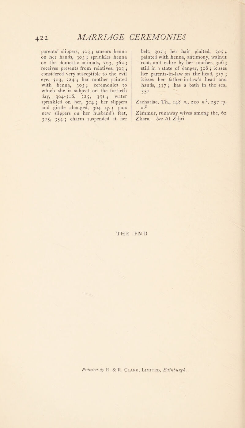 parents’ slippers, 303 5 smears henna on her hands, 303 j sprinkles henna on the domestic animals, 303, 362 5 receives presents from relatives, 303 j considered very susceptible to the evil eye, 303, 324 5 her mother painted with henna, 303 ; ceremonies to which she is subject on the fortieth day, 304-306, 325, 3515 water sprinkled on her, 304 5 her slippers and girdle changed, 304 sq. ; puts new slippers on her husband’s feet, 305, 354 ; charm suspended at her belt, 305 ; her hair plaited, 305 j, painted with henna, antimony, walnut root, and ochre by her mother, 306 ; still in a state of danger, 306 5 kisses her parents-in-law on the head, 317 j, kisses her father-in-law’s head and hands, 317; has a bath in the sea, 35i Zachariae, Th., 148 k., 220 n.2, 257 sq. n2 Zemmur, runaway wives among the, 62 Zkara. See At Zihri THE END Printed by R. & R. Clark, Limited, Edinburgh.