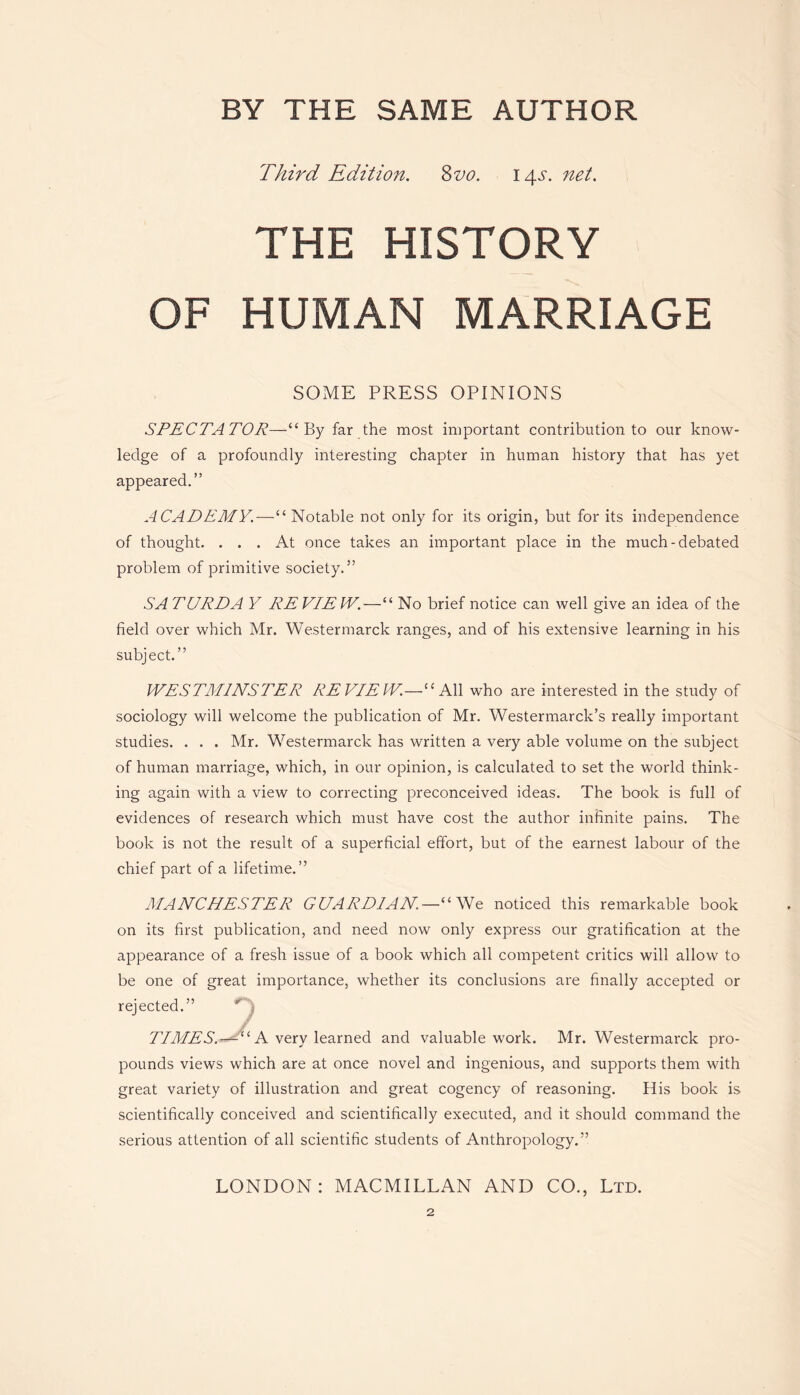 Third Edition. 8vo. 14s. net. THE HISTORY OF HUMAN MARRIAGE SOME PRESS OPINIONS SPECTATOR—“By far the most important contribution to our know- ledge of a profoundly interesting chapter in human history that has yet appeared.” ACADEMY.—“ Notable not only for its origin, but for its independence of thought. ... At once takes an important place in the much-debated problem of primitive society.” SA TURD A Y RE VIE IV.—“ No brief notice can well give an idea of the field over which Mr. Westermarck ranges, and of his extensive learning in his subject.” WESTMINSTER REVIEW.—“All who are interested in the study of sociology will welcome the publication of Mr. Westermarck’s really important studies. . . . Mr. Westermarck has written a very able volume on the subject of human marriage, which, in our opinion, is calculated to set the world think - ing again with a view to correcting preconceived ideas. The book is full of evidences of research which must have cost the author infinite pains. The book is not the result of a superficial effort, but of the earnest labour of the chief part of a lifetime.” MANCHESTER GUARDIAN—“We noticed this remarkable book on its first publication, and need now only express our gratification at the appearance of a fresh issue of a book which all competent critics will allow to be one of great importance, whether its conclusions are finally accepted or rejected.” ' • / TIMES. — “ A very learned and valuable work. Mr. Westermarck pro- pounds views which are at once novel and ingenious, and supports them with great variety of illustration and great cogency of reasoning. His book is scientifically conceived and scientifically executed, and it should command the serious attention of all scientific students of Anthropology.” LONDON: MACMILLAN AND CO., Ltd. 2