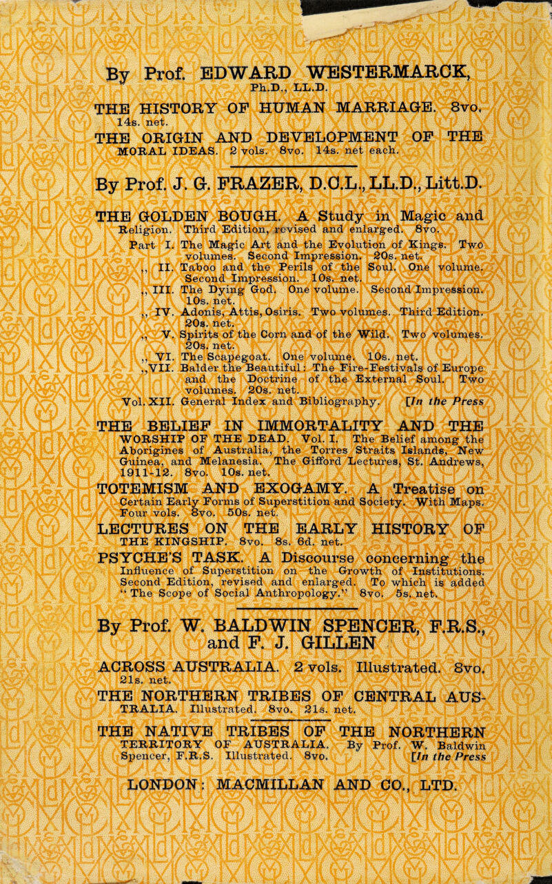 By Prof. EDWARD WESTERMAROK, yjnfju THE HISTORY OP HUMAN MARRIAGE. 8vo, J rll aEP .|V1 JVft \py THE ORIGIN AND DEVELOPMENT OP THE MORAL IDEAS. 2 vols. 8vo. 14s. net each. By Prof. J. Gr. FRAZER, D.O.L., LLi.D., Litt.D. THE GOLDEN BOUGH. A Study in Magic and Religion. Third Edition, revised and enlarged. 8vo. jfJX Partj^IpJltBgic Art and the Eyll^m^Kingi!|ji^ ■^^‘^^i^fj^-olumes. Second Impression. 20s. net?^r||^fe^5 Taboo and the PerilsJ^O&afel L III. The Dying God. One volume. Second Impression. il X ft 1\ ,, IV. Adonis, Attis, Osiris. Two volumes. Third Edition. $v[Pj K 20s. net. A i\ / ,, VI. The Scapegoat. One volume. 10s. net. ,,VII. Balder the Beautiful: The Fire-Festivals of Europe NAand the Doctrin^A^7|^lN|External Souiriffi^^ Vol. XII. General Index and Bibliography. [In the Press THE BELIEF IN IMMORTALITY AND THE WORSHIP OF THE DEAD. Vol. I. The Belief among the Aborigines of Australia, the Torres Straits Islands, New Guinea, and Melanesia. The Gilford Lectures, St. Andrews, v i i|eXfv'rn >iAivrr>lxyfvr’!01* 45T0TEMISM AND EXOGAMYirtMMfreatisfMj^ Certain Early Forms of Superstition and Society. With Maps. “W^r01!1 vols. 8vo. 50s. LECTURES ON THE EARLY HISTORY OF THE KINGSHIP. 8vo. 8s. 6d. net^J^^ PSYCHE’S TASK. A Discourse concerning the > Influence of Superstition on the Growth of Institutions, Second Edition, revised and enlarged. To which is added ; “ The Scope of Social Anthropology.” 8vo. 5s. net, By Prof. W. BALDWIN SPENCER, P.R.S., fWlV|®and P. J. GILLENMWjJXjJ SACROSS AUSTRAlM^^^ffipllustrated. 8vj§ THE NORTHERN TRIBES OF CENTRAL AUS- TRALIA. Illustrated. 8vo. 21s. net. THE NATIVE TRIBES OF THE NORTHERN TERRITORY OF AUSTRALIA. By Prof. W. Baldwin Spencer, F.R.S. Illustrated. 8vo. [In the Press S»LONDOfflp[ACMILLA^^^^®l,TDjPi