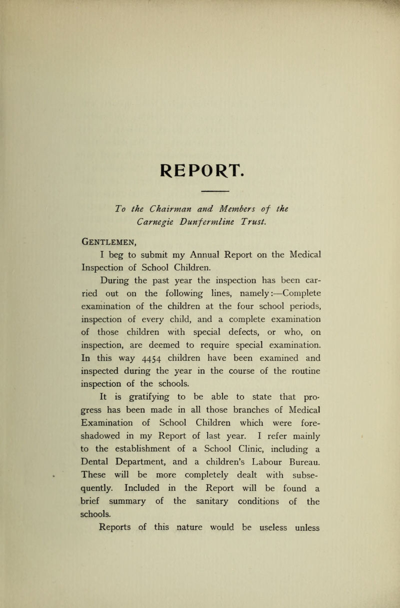 REPORT To the Chairman and Members of the Carnegie Dunfermline Trust. Gentlemen, I beg to submit my Annual Report on the Medical Inspection of School Children. During the past year the inspection has been car- ried out on the following lines, namely:—Complete examination of the children at the four school periods, inspection of every child, and a complete examination of those children with special defects, or who, on inspection, are deemed to require special examination. In this way 4454 children have been examined and inspected during the year in the course of the routine inspection of the schools. It is gratifying to be able to state that pro- gress has been made in all those branches of Medical Examination of School Children which were fore- shadowed in my Report of last year. I refer mainly to the establishment of a School Clinic, including a Dental Department, and a children’s Labour Bureau. These will be more completely dealt with subse- quently. Included in the Report will be found a brief summary of the sanitary conditions of the schools. Reports of this nature would be useless unless