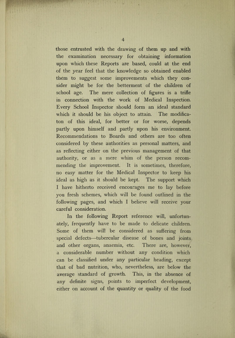 those entrusted with the drawing of them up and with the examination necessary for obtaining information upon which these Reports are based, could at the end of the year feel that the knowledge so obtained enabled them to suggest some improvements which they con- sider might be for the betterment of the children of school age. The mere collection of figures is a trifle in connection with the work of Medical Inspection. Every School Inspector should form an ideal standard which it should be his object to attain. The modifica- ton of this ideal, for better or for worse, depends partly upon himself and partly upon his environment. Recommendations to Boards and others are too often considered by these authorities as personal matters, and as reflecting either on the previous management of that authority, or as a mere whim of the person recom- mending the improvement. It is sometimes, therefore, no easy matter for the Medical Inspector to keep his ideal as high as it should be kept. The support which I have hitherto received encourages me to lay before you fresh schemes, which will be found outlined in the following pages, and which I believe will receive your careful consideration. In the following Report reference will, unfortun- ately, frequently have to be made to delicate children. Some of them will be considered as suffering from special defects—tubercular disease of bones and joints and other organs, anaemia, etc. There are, however, a considerable number without any condition which can be classified under any particular heading, except that of bad nutrition, who, nevertheless, are below the average standard of growth. This, in the absence of any definite signs, points to imperfect development, either on account of the quantity or quality of the food