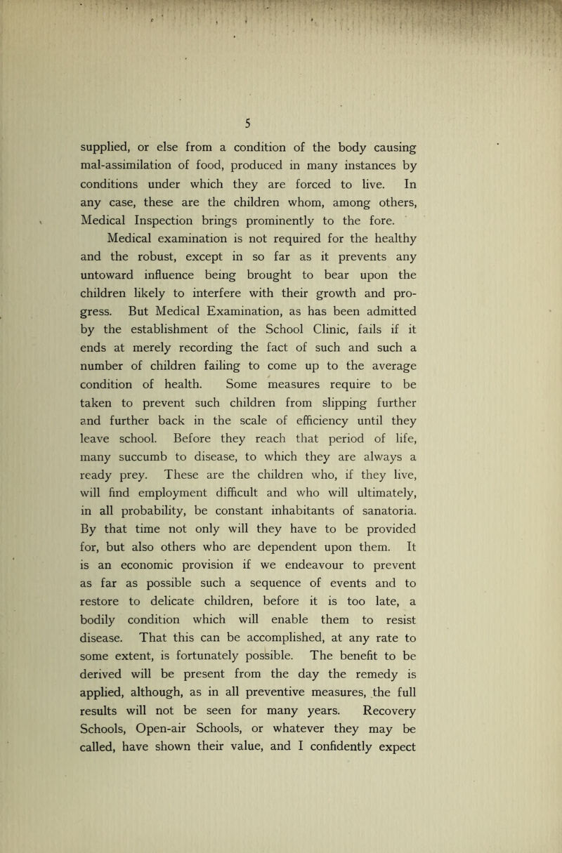 supplied, or else from a condition of the body causing mal-assimilation of food, produced in many instances by conditions under which they are forced to live. In any case, these are the children whom, among others. Medical Inspection brings prominently to the fore. Medical examination is not required for the healthy and the robust, except in so far as it prevents any untoward influence being brought to bear upon the children likely to interfere with their growth and pro- gress. But Medical Examination, as has been admitted by the establishment of the School Clinic, fails if it ends at merely recording the fact of such and such a number of children failing to come up to the average condition of health. Some measures require to be taken to prevent such children from slipping further and further back in the scale of efficiency until they leave school. Before they reach that period of life, many succumb to disease, to which they are always a ready prey. These are the children who, if they live, will find employment difficult and who will ultimately, in all probability, be constant inhabitants of sanatoria. By that time not only will they have to be provided for, but also others who are dependent upon them. It is an economic provision if we endeavour to prevent as far as possible such a sequence of events and to restore to delicate children, before it is too late, a bodily condition which will enable them to resist disease. That this can be accomplished, at any rate to some extent, is fortunately possible. The benefit to be derived will be present from the day the remedy is applied, although, as in all preventive measures, the full results will not be seen for many years. Recovery Schools, Open-air Schools, or whatever they may be called, have shown their value, and I confidently expect