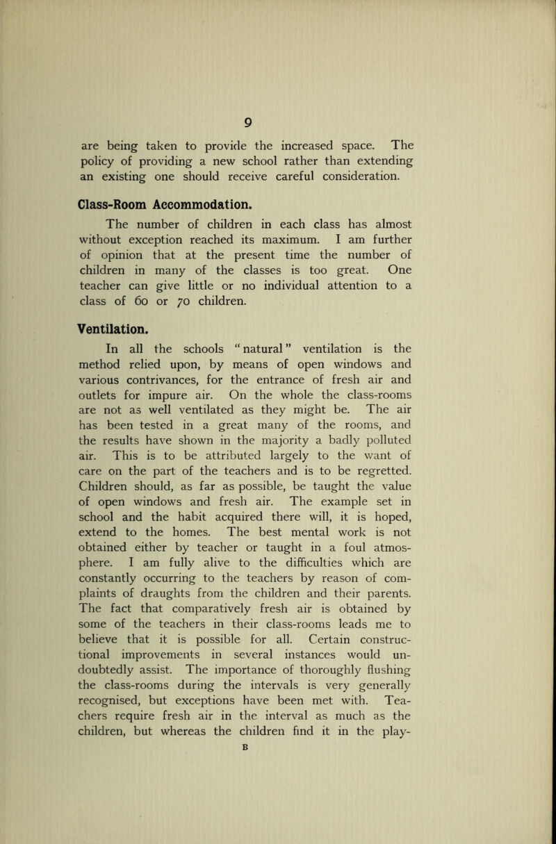 are being taken to provide the increased space. The policy of providing a new school rather than extending an existing one should receive careful consideration. Class-Room Accommodation. The number of children in each class has almost without exception reached its maximum. I am further of opinion that at the present time the number of children in many of the classes is too great. One teacher can give little or no individual attention to a class of 6o or yo children. Ventilation. In all the schools “ natural ” ventilation is the method relied upon, by means of open windows and various contrivances, for the entrance of fresh air and outlets for impure air. On the whole the class-rooms are not as well ventilated as they might be. The air has been tested in a great many of the rooms, and the results have shown in the majority a badly polluted air. This is to be attributed largely to the want of care on the part of the teachers and is to be regretted. Children should, as far as possible, be taught the value of open windows and fresh air. The example set in school and the habit acquired there will, it is hoped, extend to the homes. The best mental work is not obtained either by teacher or taught in a foul atmos- phere. I am fully alive to the difficulties which are constantly occurring to the teachers by reason of com- plaints of draughts from the children and their parents. The fact that comparatively fresh air is obtained by some of the teachers in their class-rooms leads me to believe that it is possible for all. Certain construc- tional improvements in several instances would un- doubtedly assist. The importance of thoroughly flushing the class-rooms during the intervals is very generally recognised, but exceptions have been met with. Tea- chers require fresh air in the interval as much as the children, but whereas the children find it in the play- B