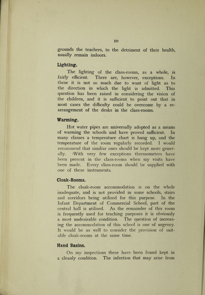 grounds the teachers, to the detriment of their health, usually remain indoors. Lighting. The lighting of the class-rooms, as a whole, is fairly efficient. There are, however, exceptions. In these it is not so much due to want of light as to the direction in which the light is admitted. This question has been raised in considering the vision of the children, and it is sufficient to point out that in most cases the difficulty could be overcome by a re- arrangement of the desks in the class-rooms. Warming. Hot water pipes are universally adopted as a means of warming the schools and have proved sufficient. In many classes a temperature chart is hung up, and the temperature of the room regularly recorded. I would recommend that similiar ones should be kept more gener- ally. 'With very few exceptions thermometers have been present in the class-rooms when my visits have been made. Every class-room should be supplied with one of these instruments. Cloak-Rooms. The cloak-room accommodation is on the whole inadequate, and is not provided in some schools, stairs and corridors being utilised for this purpose. In the Infant Department of Commercial School, part of the central hall is utilised. As the remainder of this room is frequently used for teaching purposes it is obviously a most undesirable condition. The question of increas- ing the accommodation of this school is one of urgency. It would be as well to consider the provision of suit- able cloak-rooms at the same time. Hand Basins. On my inspections these have been found kept in a cleanly condition. The infection that may arise from