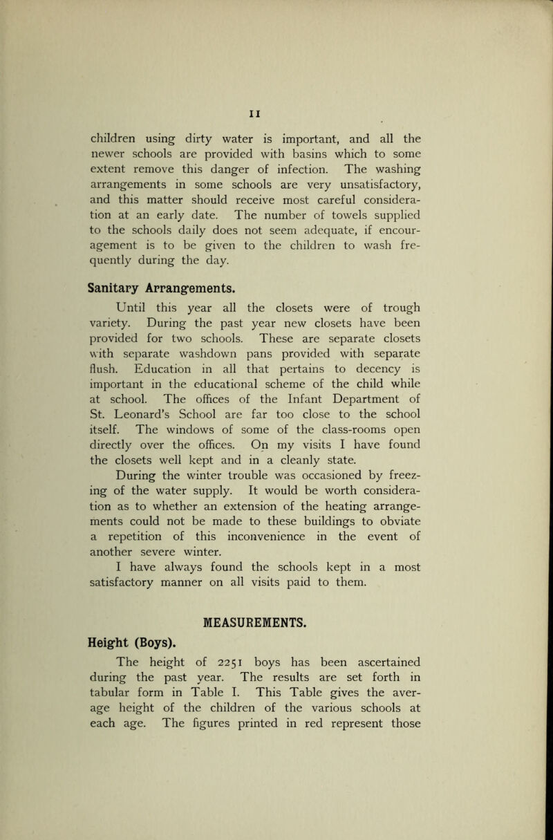 children using dirty water is important, and all the newer schools are provided with basins which to some extent remove this danger of infection. The washing arrangements in some schools are very unsatisfactory, and this matter should receive most careful considera- tion at an early date. The number of towels supplied to the schools daily does not seem adequate, if encour- agement is to be given to the children to wash fre- quently during the day. Sanitary Arrangements. Until this year all the closets were of trough variety. During the past year new closets have been provided for two schools. These are separate closets with separate washdown pans provided with separate flush. Education in all that pertains to decency is important in the educational scheme of the child while at school. The offices of the Infant Department of St. Leonard’s School are far too close to the school itself. The windows of some of the class-rooms open directly over the offices. On my visits I have found the closets well kept and in a cleanly state. During the winter trouble was occasioned by freez- ing of the water supply. It would be worth considera- tion as to whether an extension of the heating arrange- ments could not be made to these buildings to obviate a repetition of this inconvenience in the event of another severe winter. I have always found the schools kept in a most satisfactory manner on all visits paid to them. MEASUREMENTS. Height (Boys). The height of 2251 boys has been ascertained during the past year. The results are set forth in tabular form in Table I. This Table gives the aver- age height of the children of the various schools at each age. The figures printed in red represent those