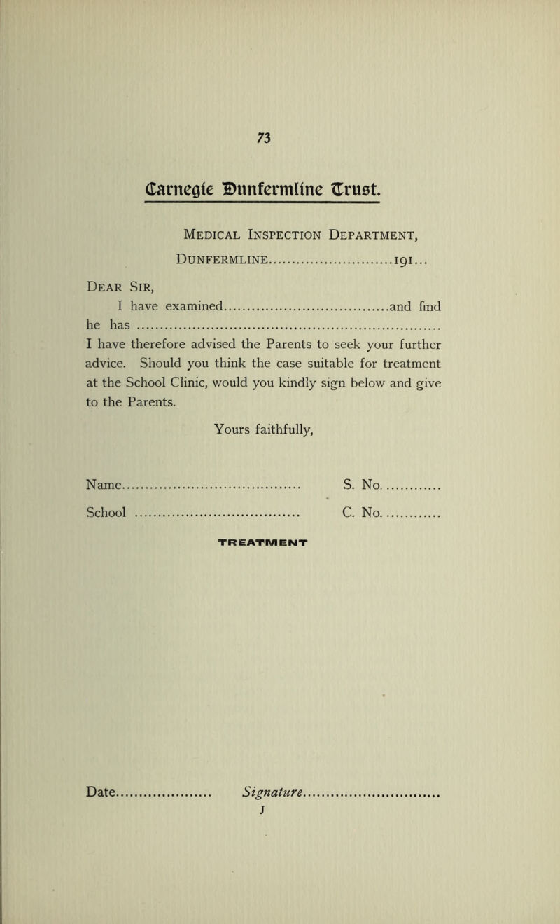 CarncQie 2)unfennUne tTruet Medical Inspection Department, Dunfermline 191... Dear Sir, I have examined and find he has I have therefore advised the Parents to seek your further advice. Should you think the case suitable for treatment at the School Clinic, would you kindly sign below and give to the Parents. Yours faithfully. Name S. No. School C. No. TREATMENT Date. Signature. J
