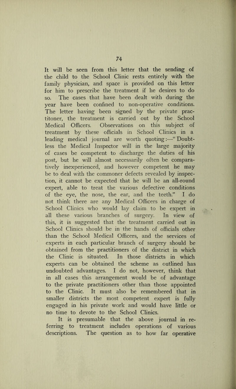 It will be seen from this letter that the sending of the child to the School Clinic rests entirely with the family physician, and space is provided on this letter for him to prescribe the treatment if he desires to do so. The cases that have been dealt with during the year have been confined to non-operative conditions. The letter having been signed by the private prac- titoner, the treatment is carried out by the School Medical Officers. Observations on this subject of treatment by these officials in School Clinics in a leading medical journal are worth quoting—“ Doubt- less the Medical Inspector will in the large majority of cases be competent to discharge the duties of his post, but he will almost necessarily often be compara- tively inexperienced, and however competent he may be to deal with the commoner defects revealed by inspec- tion, it cannot be expected that he will be an all-round expert, able to treat the various defective conditions of the eye, the nose, the ear, and the teeth.” I do not think there are any Medical Officers in charge of School Clinics who would lay claim to be expert in all these various branches of surgery. In view of this, it is suggested that the treatment carried out in School Clinics should be in the hands of officials other than the School Medical Officers, and the services of experts in each particular branch of surgery should be obtained from the practitioners of the district in which the Clinic is situated. In those districts in which experts can be obtained the scheme as outlined has undoubted advantages. I do not, however, think that in all cases this arrangement would be of advantage to the private practitioners other than those appointed to the Clinic. It must also be remembered that in smaller districts the most competent expert is fully engaged in his private work and would have little or no time to devote to the School Clinics. It is presumable that the above journal in re- ferring to treatment includes operations of various descriptions. The question as to how far operative