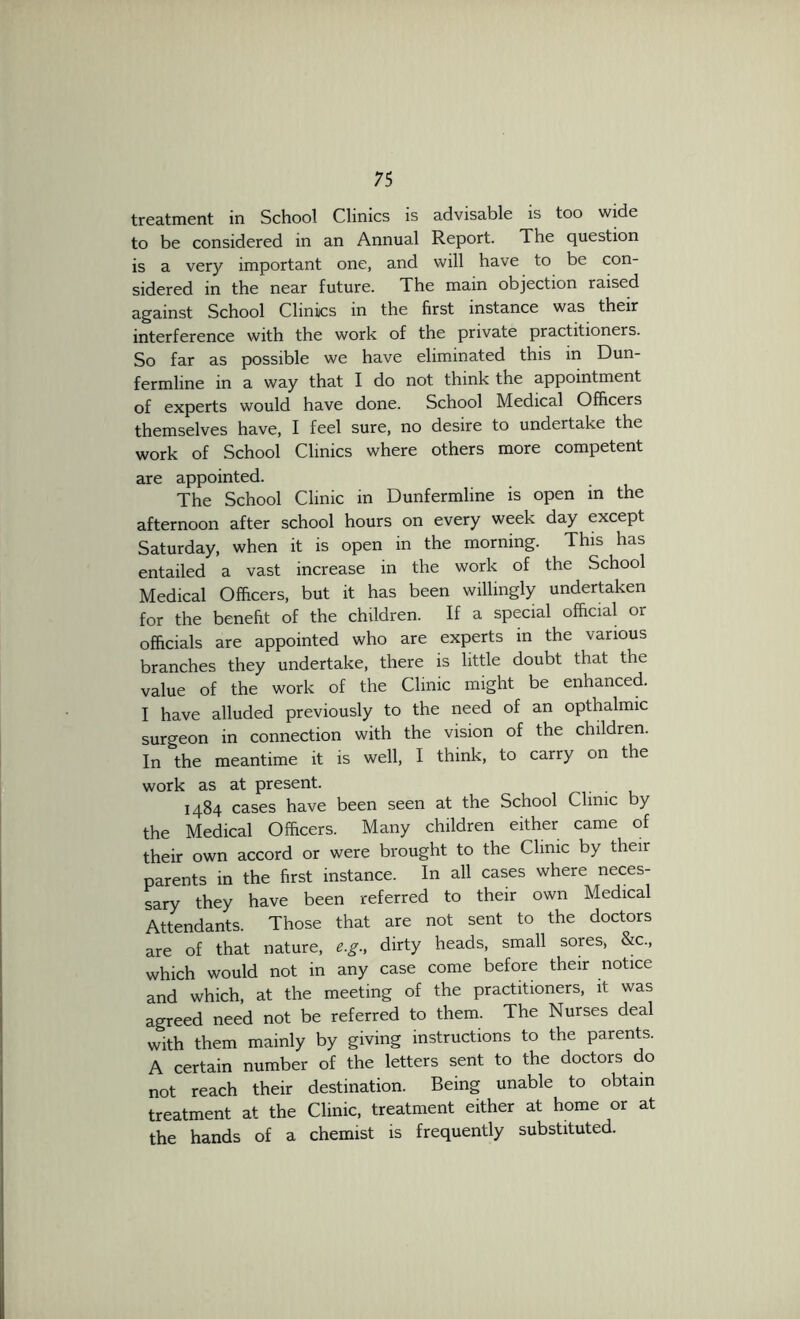 treatment in School Clinics is advisable is too wide to be considered in an Annual Report. The question is a very important one, and will have to be con- sidered in the near future. The main objection raised against School Clinics in the first instance was their interference with the work of the private practitioners. So far as possible we have eliminated this in Dun- fermline in a way that I do not think the appointment of experts would have done. School Medical Officers themselves have, I feel sure, no desire to undertake the work of School Clinics where others more competent are appointed. The School Clinic in Dunfermline is open in the afternoon after school hours on every week day except Saturday, when it is open in the morning. This has entailed a vast increase in the work of the School Medical Officers, but it has been willingly undertaken for the benefit of the children. If a special official or officials are appointed who are experts in the various branches they undertake, there is little doubt that the value of the work of the Clinic might be enhanced. I have alluded previously to the need of an opthalmic surgeon in connection with the vision of the children. In the meantime it is well, I think, to carry on the work as at present. 1484 cases have been seen at the School Clinic by the Medical Officers. Many children either came of their own accord or were brought to the Clinic by their parents in the first instance. In all cases where neces- sary they have been referred to their own Medical Attendants. Those that are not sent to the doctors are of that nature, e.g., dirty heads, small sores, &c., which would not in any case come before their notice and which, at the meeting of the practitioners, it was agreed need not be referred to them. The Nurses deal with them mainly by giving instructions to the parents. A certain number of the letters sent to the doctors do not reach their destination. Being unable to obtain treatment at the Clinic, treatment either at home or at the hands of a chemist is frequently substituted.