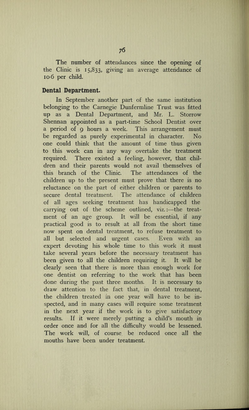 The number of attendances since the opening of the Clinic is 15,833, giving an average attendance of 10-6 per child. Dental Department. In September another part of the same institution belonging to the Carnegie Dunfermline Trust was fitted up as a Dental Department, and Mr. L. Storrow Shennan appointed as a part-time School Dentist over a period of 9 hours a week. This arrangement must be regarded as purely experimental in character. No one could think that the amount of time thus given to this work can in any way overtake the treatment required. There existed a feeling, however, that chil- dren and their parents would not avail themselves of this branch of the Clinic. The attendances of the children up to the present must prove that there is no reluctance on the part of either children or parents to secure dental treatment. The attendance of children of all ages seeking treatment has handicapped the carrying out of the scheme outlined, viz.:—the treat- ment of an age group. It will be essential, if any practical good is to result at all from the short time now spent on dental treatment, to refuse treatment to all but selected and urgent cases. Even with an expert devoting his whole time to this work it must take several years before the necessary treatment has been given to all the children requiring it. It will be clearly seen that there is more than enough work for one dentist on referring to the work that has been done during the past three months. It is necessary to diaw attention to the fact that, in dental treatment, the children treated in one year will have to be in- spected, and in many cases will require some treatment in the next year if the work is to give satisfactory results. If it were merely putting a child’s mouth in order once and for all the difficulty would be lessened. The work will, of course, be reduced once all the mouths have been under treatment.