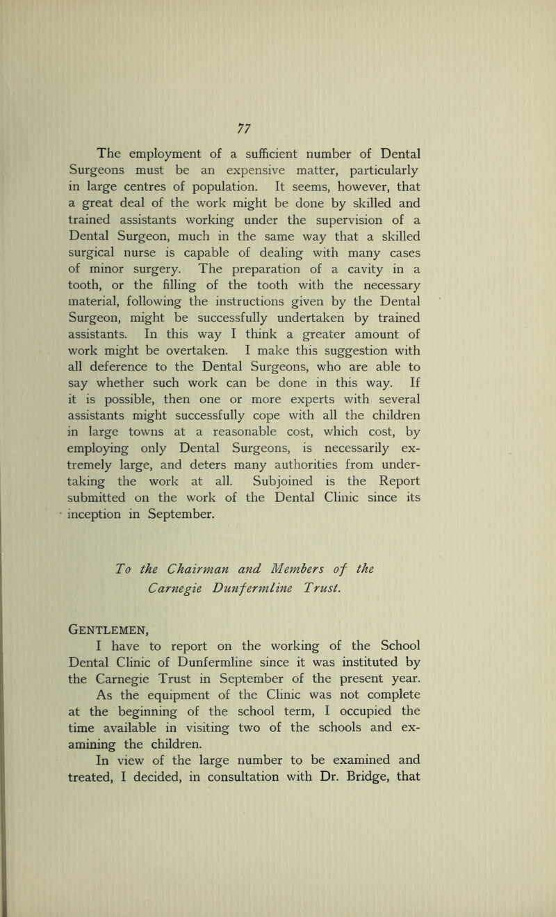The employment of a sufficient number of Dental Surgeons must be an expensive matter, particularly in large centres of population. It seems, however, that a great deal of the work might be done by skilled and trained assistants working under the supervision of a Dental Surgeon, much in the same way that a skilled surgical nurse is capable of dealing with many cases of minor surgery. The preparation of a cavity in a tooth, or the filling of the tooth with the necessary material, following the instructions given by the Dental Surgeon, might be successfully undertaken by trained assistants. In this way I think a greater amount of work might be overtaken. I make this suggestion with all deference to the Dental Surgeons, who are able to say whether such work can be done in this way. If it is possible, then one or more experts with several assistants might successfully cope with all the children in large towns at a reasonable cost, which cost, by employing only Dental Surgeons, is necessarily ex- tremely large, and deters many authorities from under- taking the work at all. Subjoined is the Report submitted on the work of the Dental Clinic since its inception in September. To the Chairman and Members of the Carnegie Dunfermline Trust. Gentlemen, I have to report on the working of the School Dental Clinic of Dunfermline since it was instituted by the Carnegie Trust in September of the present year. As the equipment of the Clinic was not complete at the beginning of the school term, I occupied the time available in visiting two of the schools and ex- amining the children. In view of the large number to be examined and treated, I decided, in consultation with Dr. Bridge, that