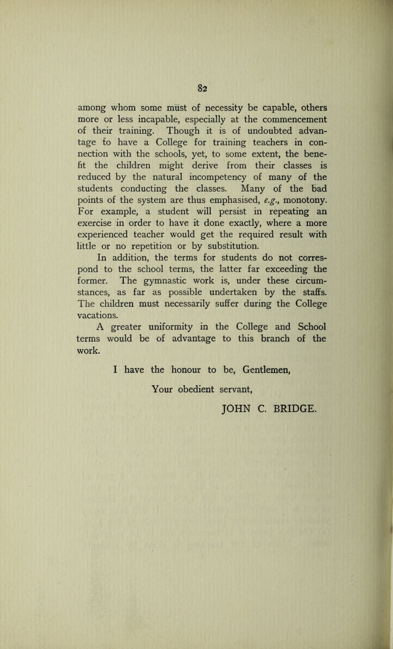 among whom some must of necessity be capable, others more or less incapable, especially at the commencement of their training. Though it is of undoubted advan- tage to have a College for training teachers in con- nection with the schools, yet, to some extent, the bene- fit the children might derive from their classes is reduced by the natural incompetency of many of the students conducting the classes. Many of the bad points of the system are thus emphasised, e.g., monotony. For example, a student will persist in repeating an exercise in order to have it done exactly, where a more experienced teacher would get the required result with little or no repetition or by substitution. In addition, the terms for students do not corres- pond to the school terms, the latter far exceeding the former. The gymnastic work is, under these circum- stances, as far as possible undertaken by the staffs. The children must necessarily suffer during the College vacations. A greater uniformity in the College and School terms would be of advantage to this branch of the work. I have the honour to be. Gentlemen, Your obedient servant, JOHN C. BRIDGE.