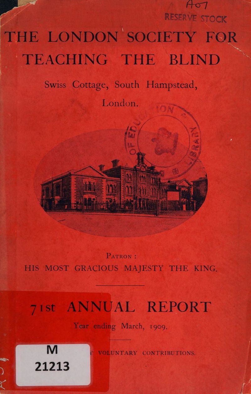 | i Aro] RESERVE STOCK _ TEACHING THE BLIND Swiss Cottage, South Hampstead, London. Patron : ES MOST GRACIOUS “MAJESTY: THE. KING; fees AL REPORT Year ending March, 1909. — VOLUNTARY CONTRIBUTIONS.