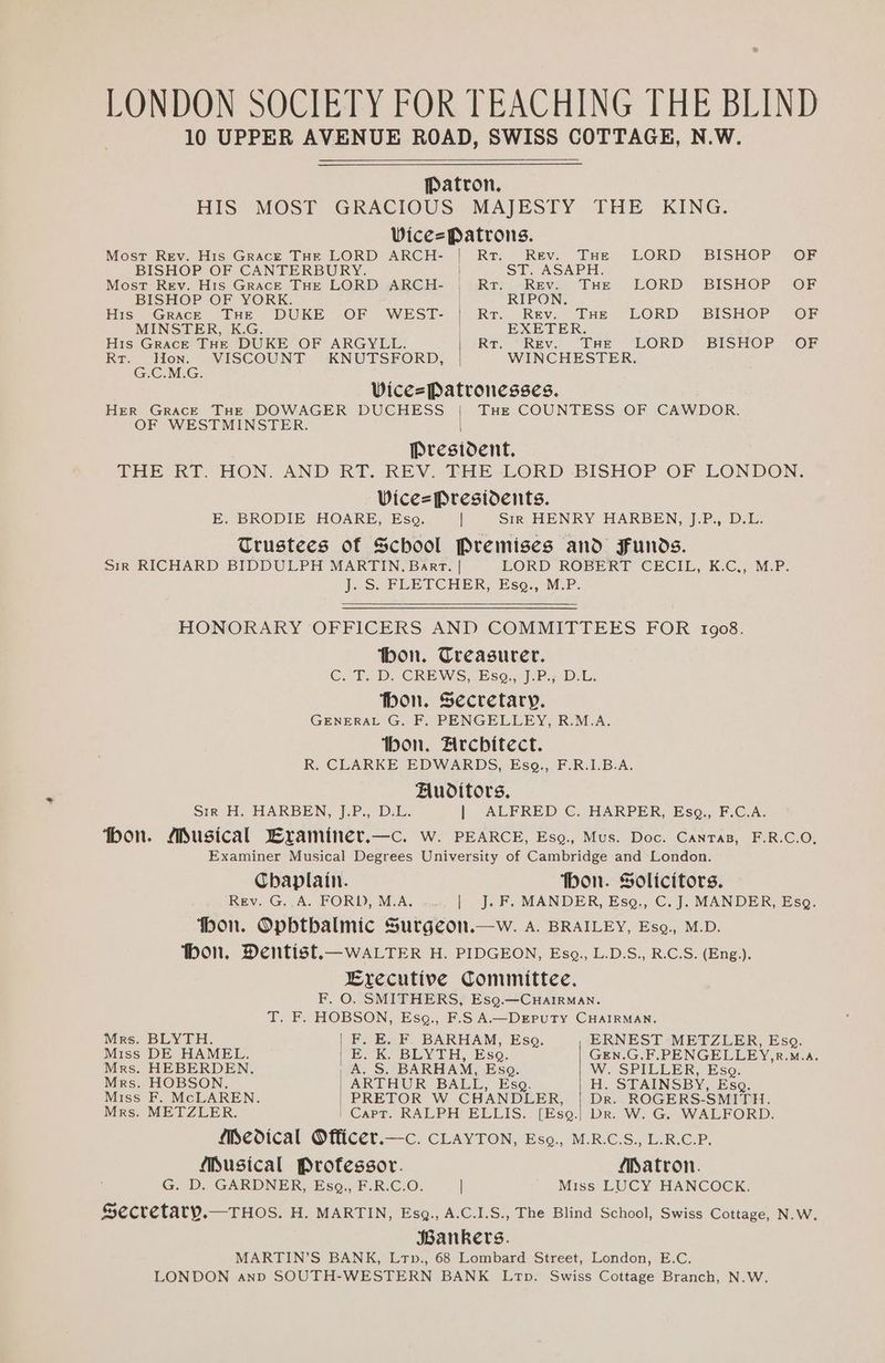 Most Rev. His Grace THE LORD ARCH- Rr “Revs Dee, LORD) BISHOP Or BISHOP OF CANTERBURY. ST. ASAPH. Most Rev. His GracE THE LORD ARCH- Ro) sReva Das LORD BISHOP (OF BISHOP OF YORK. RIPON. His Grace THE DUKE OF WEST- Rr. Rev. THe LORD BISHOP OF MINSTER, K.G. EXETER. His GracE THE DUKE OF ARGYLL. Rr. Rev. THe LORD BISHOP OF Rt. Hon. VISCOUNT KNUTSFORD, WINCHESTER. G.C.M.G. ‘ Vice=Patronesses. HER Grace THe DOWAGER DUCHESS | Tue COUNTESS OF CAWDOR. OF WESTMINSTER. President. THE RT. HON. AND RT. -REV. THE -LORD BISHOP OF LONDON. Vice=Presidents. E. BRODIE HOARE, Eso. | Sir HENRY HARBEN, J.P, D.L. Trustees of School Premises and Funds. Sir RICHARD BIDDULPH MARTIN. Bart. | EORD ROBE RE (GE Cir, KC. MEP? J. S. FLETCHER, Esg., M.P. HONORARY OFFICERS AND COMMITTEES FOR 1908. bon. Treasurer. Cit. DP. CREWS,-Eso.,)-P-DLn fbon. Secretary. GENERAL G. F. PENGELLEY, R.M.A. ibon. Architect. R. CLARKE EDWARDS, Esg., F.R.I.B.A. Auditors. Sir H. HPARBEN,, J.P., D:L. | ALFRED C. HARPER, Esg,., F.C.A. ‘bon. Musical Lraminer.—c. w. PEARCE, Esg., Mus. Doc. Canras, F.R.C.O, Examiner Musical Degrees University of Cambridge and London. Chaplain. thon. Solicitors. Rev. G..A. FORD, M.A. | J. F. MANDER, Esg., C.J. MANDER, Esq. ‘bon. Opbtbalmic Surgeon.—w. A. BRAILEY, Esg., M.D. bon. Dentist.—waLTER H. PIDGEON, Eso, L.D.S., R.C.S. (Eng.). Executive Committee. F. O. SMITHERS, Esg.—CuairMan. T. F. HOBSON, Esg., F.S A.—DEPuUTY CHAIRMAN. Mrs. BLYTH. F. E. F. BARHAM, Esq. ERNEST METZLER, Esg. Miss DE HAMEL. | E. K, BLYTH, Esq. GEN.G.F.PENGELLEY,R.M.a. Mrs. HEBERDEN. | A. S. BARHAM, Esq. W.. SPILLER, Eso. Mrs. HOBSON, ARTHUR BALL, Esg. H. STAINSBY, Esg. Miss F. McLAREN. PRETOR W CBANDLER, | Dr. ROGERS-SMITH. Mrs. METZLER. | Capt. RALPH ELLIS.. [Esq.) Dr. W. G. WALFORD. Medical Officer.—c. CLAYTON, Eso., M.R.C.S., L.R.C.P. Musical Professor. Matron. G. D. GARDNER, Esq,., F.R.C.O. | Miss LUCY HANCOCK, Secretary.—THOS. H. MARTIN, Esg., A.C.1.S., The Blind School, Swiss Cottage, N.W. Bankers. MARTIN’S BANK, Lrp., 68 Lombard Street, London, E.C. LONDON anp SOUTH-WESTERN BANK Ltp. Swiss Cottage Branch, N.W.