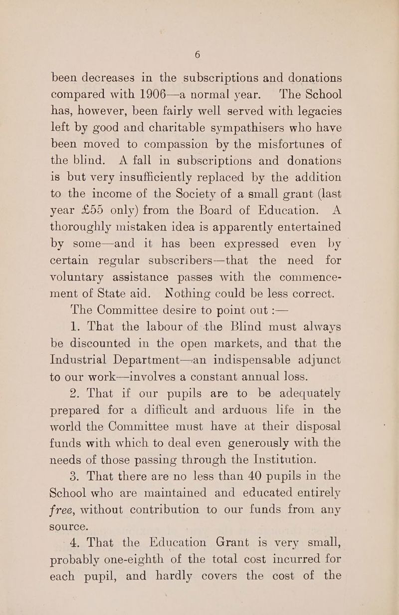 6 been decreases in the subscriptions and donations compared with 1906—a normal year. ‘The School has, however, been fairly well served with legacies left by good and charitable sympathisers who have been moved to compassion by the misfortunes of the blind. A fall in subscriptions and donations is but very insufficiently replaced by the addition to the income of the Society of a small grant (last year £955 only) from the Board of Education. <A thoroughly mistaken idea is apparently entertained by some—and it has been expressed even by certain regular subscribers—that the need for voluntary assistance passes with the commence- ment of State aid. Nothing could be less correct. The Committee desire to point out :— 1. That the labour of the Blnd must always be discounted in the open markets, and that the Industrial Department—an indispensable adjunct to our work—involves a constant annual loss. 2. That if our pupils are to be adequately prepared for a difficult and arduous life in the world the Committee must have at their disposal funds with which to deal even generously with the needs of those passing through the Institution. 3. That there are no less than 40 pupils in the School who are maintained and educated entirely free, without contribution to our funds from any source. 4. That the Education Grant is very small, probably one-eighth of the total cost incurred for each pupil, and hardly covers the cost of the