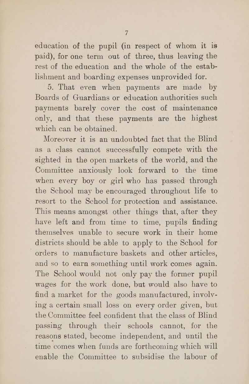 education of the pupil (in respect of whom it is paid), for one term out of three, thus leaving the rest of the education and the whole of the estab- lishment and boarding expenses unprovided for. 5. That even when payments are made by Boards of Guardians or education authorities such payments barely cover the cost of maintenance only, and that these payments are the highest which can be obtained. Moreover it is an undoubted fact that the Blind as a class cannot successfully compete with the sighted in the open markets of the world, and the Committee anxiously look forward to the time when every boy or girl who has passed through the School may be encouraged throughout life to resort to the School for protection and assistance. This means amongst other things that, after they have left and from time to time, pupils finding themselves unable to secure work in their home districts should be able to apply to the School for orders to manufacture baskets and other articles, and so to earn something until work comes again. The School would not only pay the former pupil wages for the work done, but would also have to find a market for the goods manufactured, involv- ing a certain small loss on every order given, but the Committee feel confident that the class of Blind passing through their schools cannot, for the reasons stated, become independent, and until the time comes when funds are forthcoming which will enable the Committee to subsidise the labour of