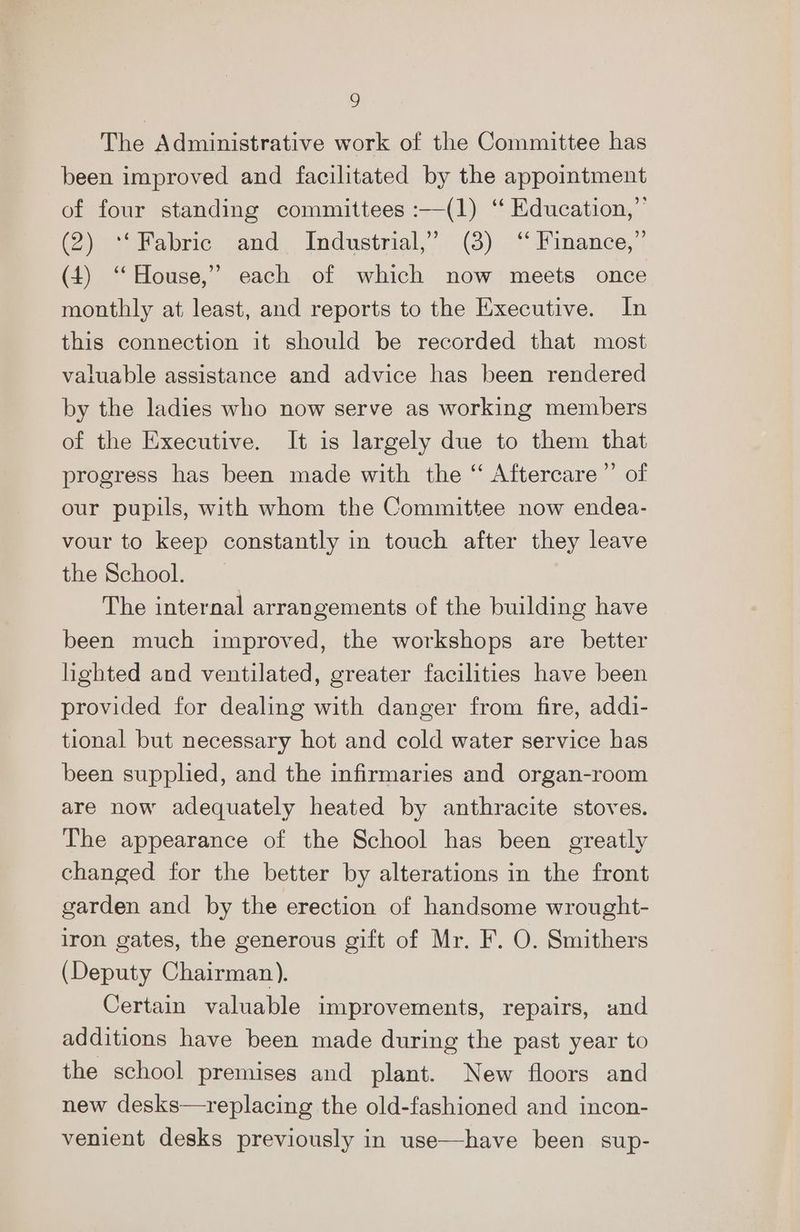 The Administrative work of the Committee has been improved and facilitated by the appointment of four standing committees :—(1) ‘“ Education,” (2) “Fabrice - and. Industrial,” (3) .‘‘ Finance, ' (4) “House,” each of which now meets once monthly at least, and reports to the Executive. In this connection it should be recorded that most valuable assistance and advice has been rendered by the ladies who now serve as working members of the Executive. It is largely due to them that progress has been made with the ‘“‘ Aftercare ”’ of our pupils, with whom the Committee now endea- vour to keep constantly in touch after they leave the School. The internal arrangements of the building have been much improved, the workshops are better lighted and ventilated, greater facilities have been provided for dealing with danger from fire, addi- tional but necessary hot and cold water service has been supplied, and the infirmaries and organ-room are now adequately heated by anthracite stoves. The appearance of the School has been greatly changed for the better by alterations in the front garden and by the erection of handsome wrought- iron gates, the generous gift of Mr. F. O. Smithers (Deputy Chairman). Certain valuable improvements, repairs, und additions have been made during the past year to the school premises and plant. New floors and new desks—replacing the old-fashioned and incon- venient desks previously in use—have been sup-