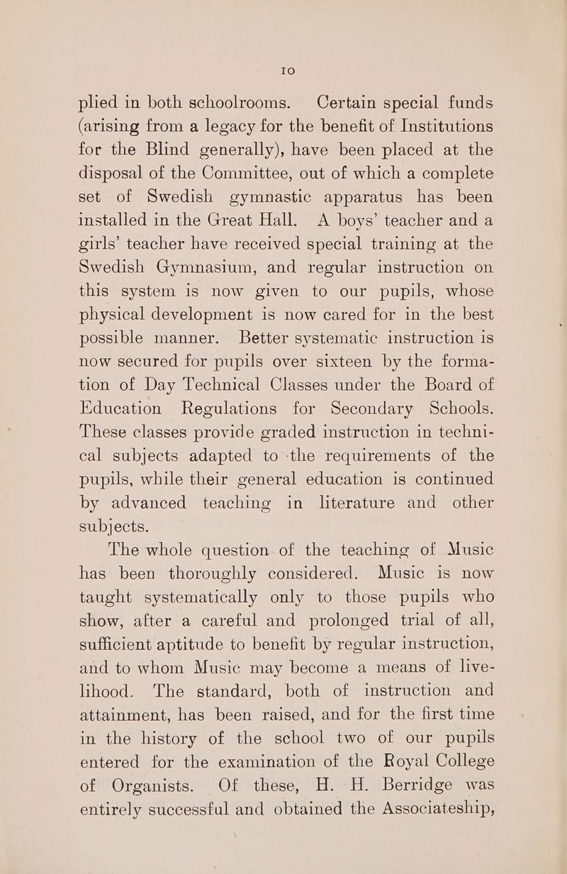 IO phed in both schoolrooms. Certain special funds (arising from a legacy for the benefit of Institutions for the Blind generally), have been placed at the disposal of the Committee, out of which a complete set of Swedish gymnastic apparatus has been installed in the Great Hall. A boys’ teacher and a girls’ teacher have received special training at the Swedish Gymnasium, and regular instruction on this system is now given to our pupils, whose physical development is now cared for in the best possible manner. Better systematic instruction 1s now secured for pupils over sixteen by the forma- tion of Day Technical Classes under the Board of Education Regulations for Secondary Schools. These classes provide graded instruction in techni- cal subjects adapted to the requirements of the pupils, while their general education is continued by advanced teaching in literature and other subjects. The whole question of the teaching of Music has been thoroughly considered. Music is now taught systematically only to those pupils who show, after a careful and prolonged trial of all, sufficient aptitude to benefit by regular instruction, and to whom Music may become a means of live- lihood. The standard, both of instruction and attainment, has been raised, and for the first time in the history of the school two of our pupils entered for the examination of the Royal College of Organists. Of these, H.-H. Berridge was entirely successful and obtained the Associateship,