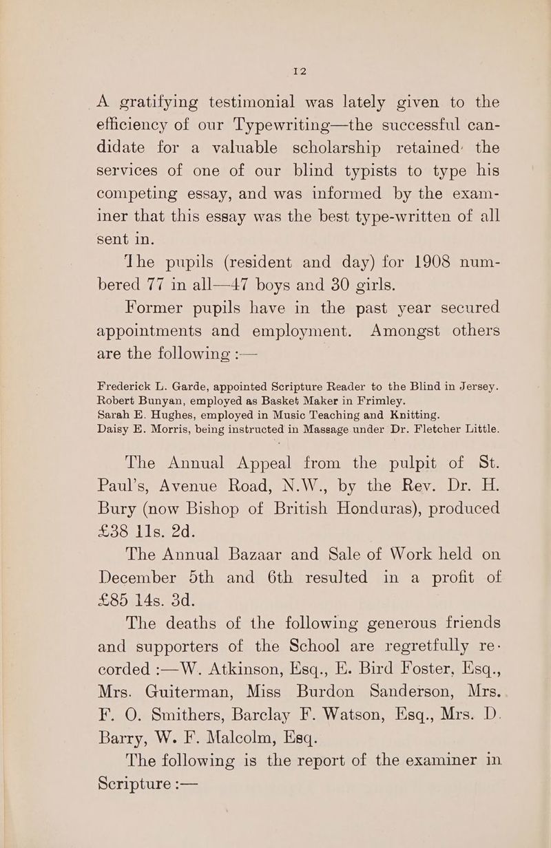 A gratifying testimonial was lately given to the efficiency of our Typewriting—the successful can- didate for a valuable scholarship retained the services of one of our blind typists to type his competing essay, and was informed by the exam- iner that this essay was the best type-written of all sent in. The pupils (resident and day) for 1908 num- bered 77 in all—47 boys and 30 girls. Former pupils have in the past year secured appointments and employment. Amongst others are the following :— Frederick L. Garde, appointed Scripture Reader to the Blind in Jersey. Robert Bunyan, employed as Basket Maker in Frimley. Sarah E. Hughes, employed in Music Teaching and Knitting. Daisy E. Morris, being instructed in Massage under Dr. Fletcher Little. The Annual Appeal from the pulpit of St. Paul’s, Avenue Road, N.W., by the Rev. Dr. H. Bury (now Bishop of British Honduras), produced £38 ils. 2d. The Annual Bazaar and Sale of Work held on December 5th and 6th resulted in a profit of £85 14s. 3d. The deaths of the following generous friends and supporters of the School are regretfully re- corded :—W. Atkinson, Esq., E. Bird Foster, lisq., Mrs. Guiterman, Miss Burdon Sanderson, Mrs. ¥. O. Smithers, Barclay F. Watson, Esq., Mrs. D. Barry, W. F. Malcolm, Esq. The following is the report of the examiner in Scripture :—