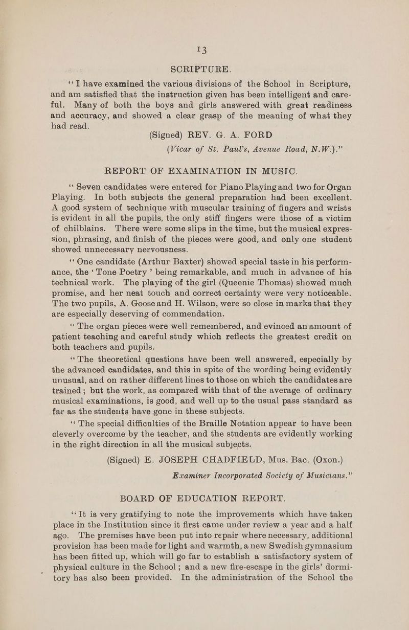 =) SCRIPTURE. ‘¢T have examined the various divisions of the School in Scripture, and am satisfied that the instruction given has been intelligent and care- ful. Many of both the boys and girls answered with great readiness and accuracy, and showed a clear grasp of the meaning of what they had read. (Signed) REV. G. A. FORD (Vicar of St. Paul’s, Avenue Road, N.W.).”’ REPORT OF EXAMINATION IN MUSIC. ‘* Seven candidates were entered for Piano Playing and two for Organ Playing. In both subjects the general preparation had been excellent. A good system of technique with muscular training of fingers and wrists is evident in all the pupils, the only stiff fingers were those of a victim of chilblains. There were some slips in the time, but the musical expres- Sion, phrasing, and finish of the pieces were good, and only one student showed unnecessary nervousness. ‘* One candidate (Arthur Baxter) showed special taste in his perform- ance, the ‘Tone Poetry ’ being remarkable, and much in advance of his technical work. The playing of the girl (Queenie Thomas) showed much promise, and her neat touch and correct certainty were very noticeable. The two pupils, A. Gooseand H. Wilson, were so close in marks that they are especially deserving of commendation. ‘‘ The organ pieces were well remembered, and evinced an amount of patient teaching and careful study which reflects the greatest credit on both teachers and pupils. ‘‘The theoretical questions have been well answered, especially by the advanced candidates, and this in spite of the wording being evidently unusual, and on rather different lines to those on which the candidates are trained ; but the work, as compared with that of the average of ordinary musical examinations, is good, and well up to the usual pass standard as far as the students have gone in these subjects. ‘‘ The special difficulties of the Braille Notation appear to have been cleverly overcome by the teacher, and the students are evidently working in the right direction in all the musical subjects. (Signed) E. JOSEPH CHADFIELD, Mus. Bac. (Oxon.) Examiner Incorporated Society of Musicians.”’ BOARD OF EDUCATION REPORT. ‘‘Tt is very gratifying to note the improvements which have taken place in the Institution since it first came under review a year and a half ago. ‘The premises have been put into repair where necessary, additional provision has been made for light and warmth, a new Swedish gymnasium has been fitted up, which will go far to establish a satisfactory system of physical culture in the School; and a new fire-escape in the girls’ dormi- tory has also been provided. In the administration of the School the