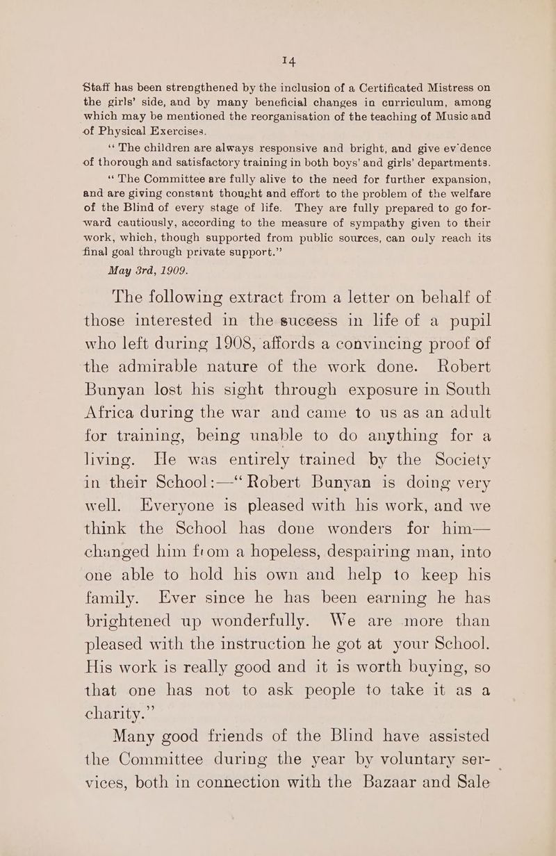 14 Staff has been strengthened by the inclusion of a Certificated Mistress on the girls’ side, and by many beneficial changes in curriculum, among which may be mentioned the reorganisation of the teaching of Music and of Physical Exercises. ‘‘ The children are always responsive and bright, and give ev dence of thorough and satisfactory training in both boys’ and girls’ departments. ‘The Committee are fully alive to the need for further expansion, and are giving constant thought and effort to the problem of the welfare of the Blind of every stage of life. They are fully prepared to go for- ward cautiously, according to the measure of sympathy given to their work, which, though supported from public sources, can only reach its final goal through private support.” May 3rd, 1909. The following extract from a letter on behalf of those interested in the success in life of a pupil who left during 1908, affords a convincing proof of the admirable nature of the work done. Robert Bunyan lost his sight through exposure in South Africa during the war and came to us as an adult for training, being unable to do anything for a living. He was entirely trained by the Society in their School:—“ Robert Bunyan is doing very well. Everyone is pleased with his work, and we think the School has done wonders for him— changed him from a hopeless, despairing man, into one able to hold his own and help to keep his family. Ever since he has been earning he has brightened up wonderfully. We are more than pleased with the instruction he got at your School. His work is really good and it is worth buying, so that one has not to ask people to take it as a charity.” Many good friends of the Blind have assisted the Committee during the year by voluntary ser- vices, both in connection with the Bazaar and Sale