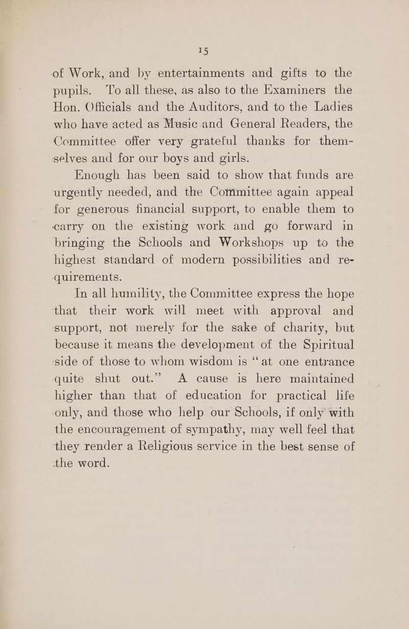£5 of Work, and by entertainments and gifts to the pupils. To all these, as also to the Examiners the Hon. Officials and the Auditors, and to the Ladies who have acted as Music and General Readers, the Committee offer very grateful thanks for them- selves and for our boys and girls. Enough has been said to show that funds are urgently needed, and the Cotnmittee again appeal for generous financial support, to enable them to carry on the existing work and go forward in bringing the Schools and Workshops up to the highest standard of modern possibilities and re- quirements. In all humility, the Committee express the hope that their work will meet with approval and ‘support, not merely for the sake of charity, but because it means the development of the Spiritual ‘side of those to whom wisdom is “at one entrance quite shut out.” A cause is here maintained higher than that of education for practical life only, and those who help our Schools, if only with the encouragement of sympathy, may well feel that they render a Religious service in the best sense of the word.