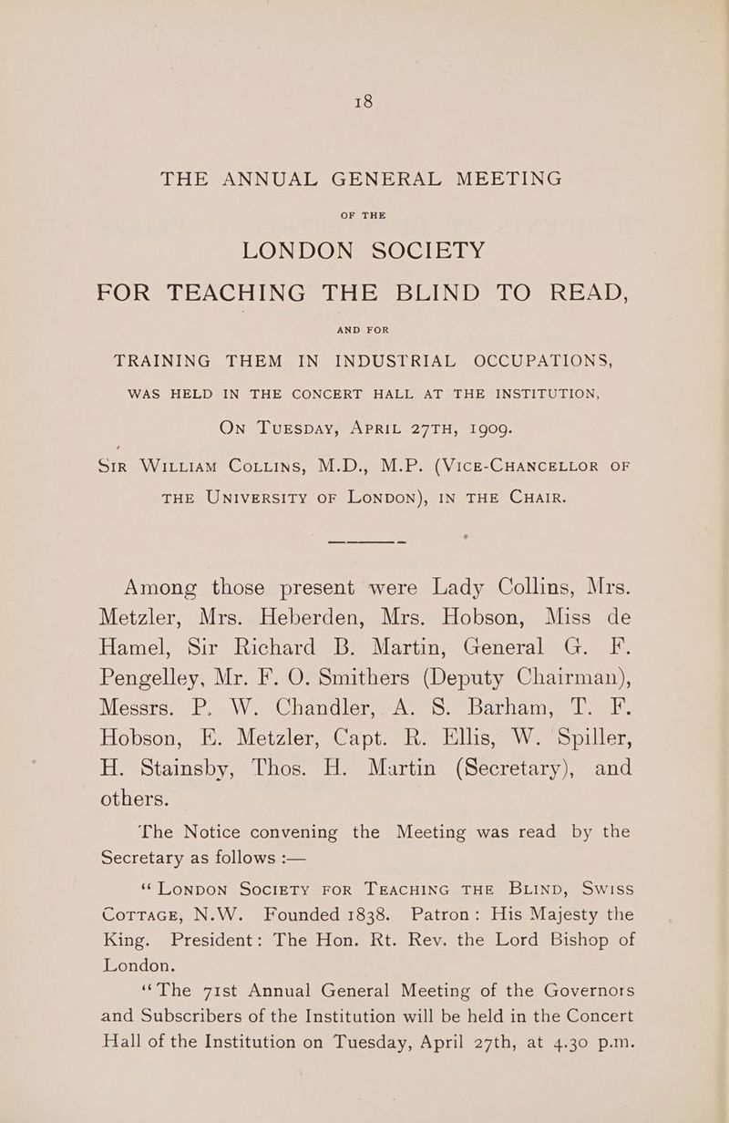 THE ANNUAL GENERAL MEETING OF THE LONDON SOCIETY FOR TEACHING THE BLIND TO READ, AND FOR TRAINING THEM IN INDUSTRIAL OCCUPATIONS, WAS HELD IN THE CONCERT HALL AT THE INSTITUTION, On TurEspay, APRIL 27TH, 1909. Sir Wixxiiam Coiiins, M.D., M.P. (Vice-CHANCELLOR OF THE UNIVERSITY OF LONDON), IN THE CHAIR. Among those present were Lady Collins, Mrs. Metzler, Mrs. Heberden, Mrs. Hobson, Miss de Hamel, Sir Richard B. Martin, General G. F. Pengelley, Mr. F. O. Smithers (Deputy Chairman), Messrom eg Wor land tone Seeelya Tito (eed amie Hobson, E. Metzler, Capt. R. Ellis, W. Spiller, H. Stainsby, Thos. H. Martin (Secretary), and others. The Notice convening the Meeting was read by the Secretary as follows :— ‘LONDON SOCIETY FOR TEACHING THE BLIND, Swiss CottaGcE, N.W. Founded 1838. Patron: His Majesty the King. President: The Hon. Rt. Rev. the Lord Bishop of London. ‘“The 71st Annual General Meeting of the Governors and Subscribers of the Institution will be held in the Concert Hall of the Institution on Tuesday, April 27th, at 4.30 p.m.