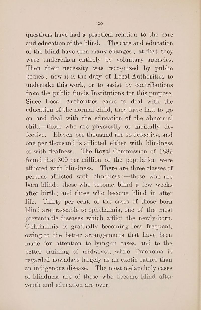 20 questions have had a practical relation to the care and education of the blind. Thecare and education of the blind have seen many changes ; at first they were undertaken entirely by voluntary agencies. Then their necessity was recognized by public bodies ; now it is the duty of Local Authorities to undertake this work, or to assist by contributions from the public funds Institutions for this purpose. Since Local Authorities came to deal with the education of the normal child, they have had to go on and deal with the education of the abnormal child—those who are physically or mentally de- fective. Eleven per thousand are so defective, and one per thousand is afflicted either with blindness or with deafness. The Royal Commission of 1889 found that 800 per million. of the population were afflicted with blindness. There are three classes of persons afflicted with blindness :—those who are born blind; those who become blind a few weeks after birth; and those who become blind in after life. Thirty per cent. of the cases of those born blind are traceable to ophthalmia, one of the most preventable diseases which afflict the newly-born. Ophthalmia is gradually becoming less frequent, owing to the better arrangements that have been made for attention to lying-in cases, and to the better training of midwives, while Trachoma is regarded nowadays largely as an exotic rather than an indigenous disease. The most melancholy cases of blindness are of those who become blind after youth and education are over.