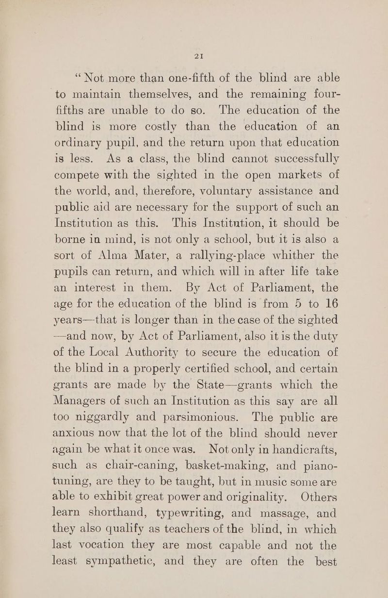 ‘Not more than one-fifth of the blind are able to maintain themselves, and the remaining four- fifths are unable to do so. The education of the blind is more costly than the education of an ordinary pupil, and the return upon that education is less. As a class, the blind cannot successfully compete with the sighted in the open markets of the world, and, therefore, voluntary assistance and public aid are necessary for the support of such an Institution as this. This Institution, it should be borne in mind, is not only a school, but it is also a sort of Alma Mater, a rallying-place whither the pupils can return, and which will in after life take an interest in them. By Act of Parliament, the age for the education of the blind is from 5 to 16 years—that is longer than in the case of the sighted —and now, by Act of Parliament, also it is the duty of the Local Authority to secure the education of the blind in a properly certified school, and certain grants are made by the State—grants which the Managers of such an Institution as this say are all too niggardly and parsimonious. The public are anxious now that the lot of the blind should never again be whatit once was. Not only in handicrafts, such as chair-caning, basket-making, and _ piano- tuning, are they to be taught, but in music some are able to exhibit great power and originality. Others Jearn shorthand, typewriting, and massage, and they also qualify as teachers of the blind, in which last vocation they are most capable and not the least sympathetic, and they are often the best