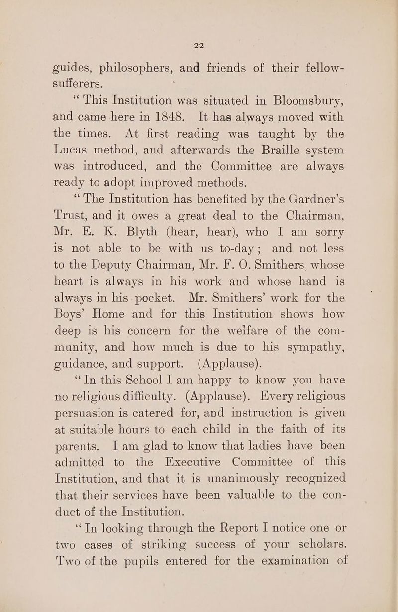 guides, philosophers, and friends of their fellow- sufferers. “This Institution was situated in Bloomsbury, and came here in 1848. It has always moved with the times. At first reading was taught by the Lucas method, and afterwards the Braille system was introduced, and the Committee are always ready to adopt improved methods. “The Institution has benefited by the Gardner’s Trust, and it owes a great deal to the Chairman, Mr. E. K. Blyth (hear, hear), who I am sorry is not able to be with us to-day; and not less to the Deputy Chairman, Mr. F. O. Smithers whose heart is always in his work and whose hand is always in his pocket. Mr. Smithers’ work for the Boys’ Home and for this Institution shows how deep is his concern for the weifare of the com- munity, and how much is due to his sympathy, guidance, and support. (Applause). “In this School Iam happy to know you have no religious difficulty. (Applause). Every religious persuasion is catered for, and instruction is given at suitable hours to each child in the faith of its parents. I am glad to know that ladies have been admitted to the Executive Committee of this Institution, and that it is unanimously recognized that their services have been valuable to the con- duct of the Institution. ‘Tn looking through the Report I notice one or two cases of striking success of your scholars. Two of the pupils entered for the examination of