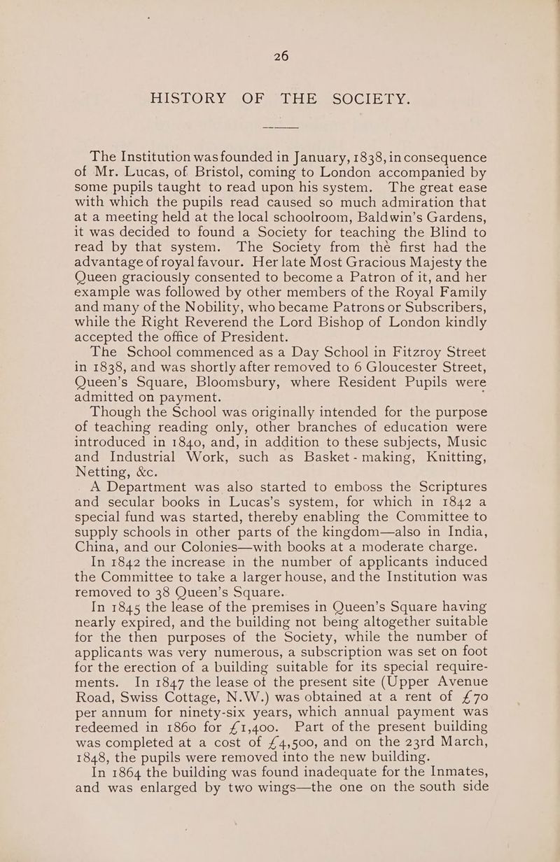 BISLORY .O tale oo) Gl Have The Institution was founded in January, 1838, in consequence of Mr. Lucas, of Bristol, coming to London accompanied by some pupils taught to read upon his system. The great ease with which the pupils read caused so much admiration that at a meeting held at the local schoolroom, Baldwin’s Gardens, it was decided to found a Society for teaching the Blind to read by that system. The Society from the first had the advantage of royal favour. Her late Most Gracious Majesty the Queen graciously consented to become a Patron of it, and her example was followed by other members of the Royal Family and many of the Nobility, who became Patrons or Subscribers, while the Right Reverend the Lord Bishop of London kindly accepted the office of President. The School commenced as a Day School in Fitzroy Street in 1838, and was shortly after removed to 6 Gloucester Street, Queen’s Square, Bloomsbury, where Resident Pupils were admitted on payment. Though the School was originally intended for the purpose of teaching reading only, other branches of education were introduced in 1840, and, in addition to these subjects, Music and Industrial Work, such as Basket - making, Knitting, Netting, &c. A Department was also started to emboss the Scriptures and secular books in Lucas’s system, for which in 1842 a special fund was started, thereby enabling the Committee to supply schools in other parts of the kingdom—also in India, China, and our Colonies—with books at a moderate charge. In 1842 the increase in the number of applicants induced the Committee to take a larger house, and the Institution was removed to 38 Queen’s Square. In 1845 the lease of the premises in Queen’s Square having nearly expired, and the building not being altogether suitable for the then purposes of the Society, while the number of applicants was very numerous, a subscription was set on foot for the erection of a building suitable for its special require- ments. In 1847 the lease ot the present site (Upper Avenue Road, Swiss Cottage, N.W.) was obtained at a rent of £70 per annum for ninety-six years, which annual payment was redeemed in 1860 for £1,400. Part of the present building was completed at a cost of £4,500, and on the 23rd March, 1848, the pupils were removed into the new building. In 1864 the building was found inadequate for the Inmates, and was enlarged by two wings—the one on the south side