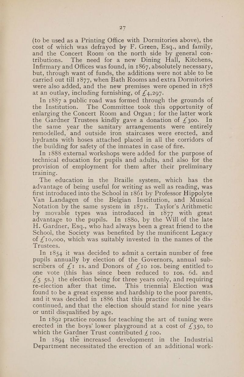 27 (to be used as a Printing Office with Dormitories above), the cost of which was defrayed by F. Green, Esq., and family, and the Concert Room on the north side by general con- tributions. The need for a new Dining Hall, Kitchens, Infirmary and Offices was found, in 1867, absolutely necessary, but, through want of funds, the additions were not able to be carried out till 1877, when Bath Rooms and extra Dormitories were also added, and the new premises were opened in 1878 at an outlay, including furnishing, of £4,297. In 1887 a public road was formed through the grounds of the Institution. The Committee took this opportunity of enlarging the Concert Room and Organ; for the latter work the Gardner Trustees kindly gave a donation of £300. In the same year the sanitary arrangements were entirely remodelled, and outside iron staircases were erected, and hydrants with hoses attached placed in all the corridors of the building for safety of the inmates in case of fire. In 1888 external workshops were added for the purpose of technical education for pupils and adults, and also for the provision of employment for them after their preliminary training. The education in the Braille system, which has the advantage of being useful for writing as well as reading, was first introduced into the School in 1861 by Professor Hippolyte Van Landagen of the Belgian Institution, and Musical Notation by the same system in 1871. Taylor’s Arithmetic by movable types was introduced in 1877 with great advantage to the pupils. In 1880, by the Will of the late H. Gardner, Esq., who had always been a great friend to the School, the Society was benefited by the munificent Legacy of £10,000, which was suitably invested in the names of the Trustees. In 1854 it was decided to admit a certain number of free pupils annually by election of the Governors, annual sub- scribers of £1 1s. and Donors of £10 Ios. being entitled to one vote (this has since been reduced to 10s. 6d. and £5 58.) the election being for three years only, and requiring re-election after that time. This triennial Election was found to be a great expense and hardship te the poor parents, and it was decided in 1886 that this practice should be dis- continued, and that the election should stand for nine years or until disqualified by age. In 1892 practice rooms for teaching the art of tuning were erected in the boys’ lower playground at a cost of £350, to which the Gardner Trust contributed £ roo. In 1894 the increased development in the Industrial Department necessitated the erection of an additional work-