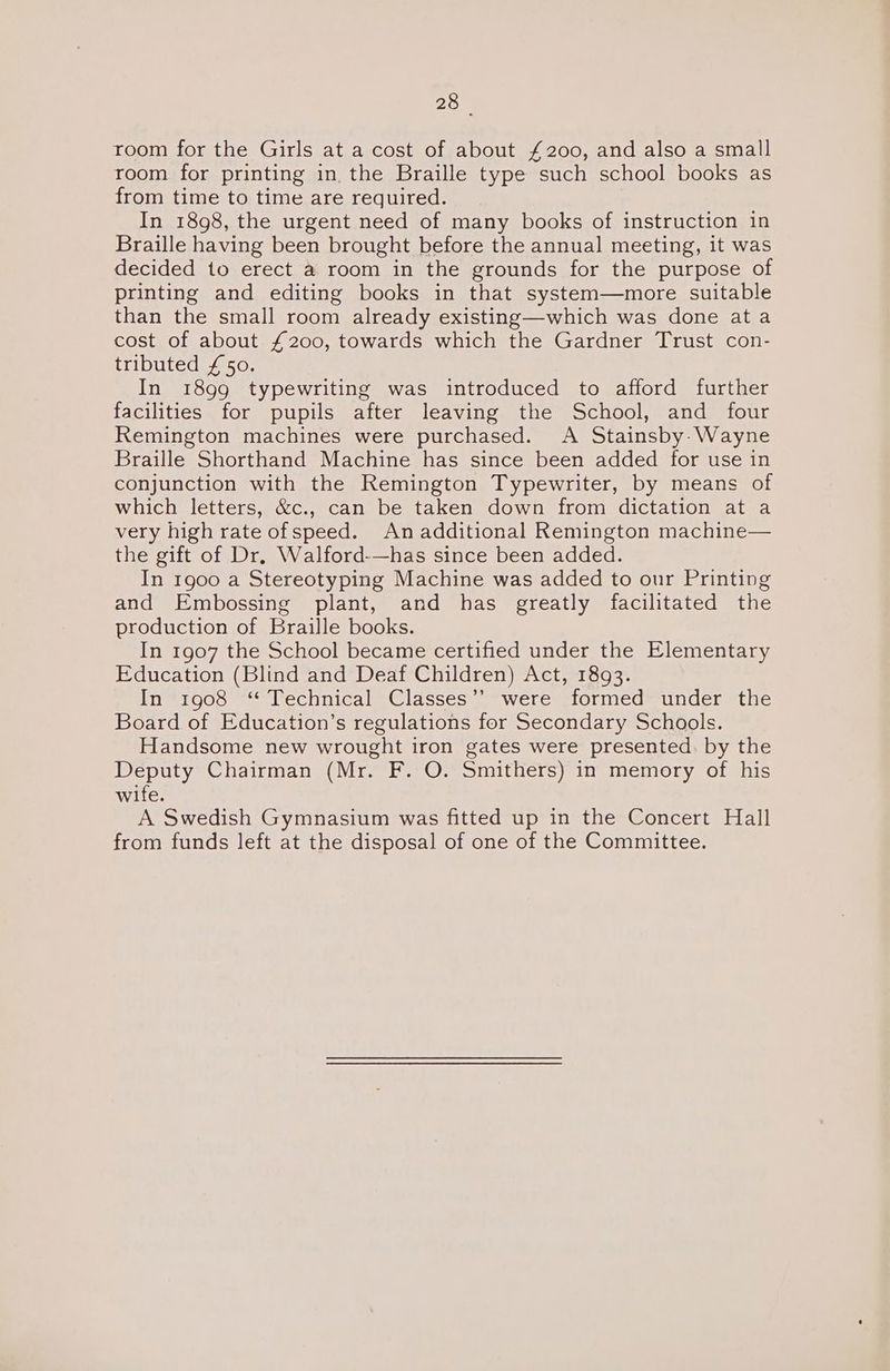 200 room for the Girls at a cost of about £200, and also a small room for printing in, the Braille type such school books as from time to time are required. In 1898, the urgent need of many books of instruction in Braille having been brought before the annual meeting, it was decided to erect a room in the grounds for the purpose of printing and editing books in that system—more suitable than the small room already existing—which was done ata cost of about £200, towards which the Gardner Trust con- tributed £50. In 1899 typewriting was introduced to afford further facilities for pupils after leaving the School, and four Remington machines were purchased. A Stainsby-Wayne Braille Shorthand Machine has since been added for use in conjunction with the Remington Typewriter, by means of which letters, &amp;c., can be taken down from dictation at a very high rate ofspeed. An additional Remington machine— the gift of Dr. Walford-—has since been added. In 1900 a Stereotyping Machine was added to our Printing and Embossing plant, and has greatly facilitated the production of Braille books. In 1907 the School became certified under the Elementary Education (Blind and Deaf Children) Act, 1893. In 1908 ‘Technical Classes’? were formed under the Board of Education’s regulations for Secondary Schools. Handsome new wrought iron gates were presented. by the Deputy Chairman (Mr. F. O. Smithers) in memory of his wife. A Swedish Gymnasium was fitted up in the Concert Hall from funds left at the disposal of one of the Committee.