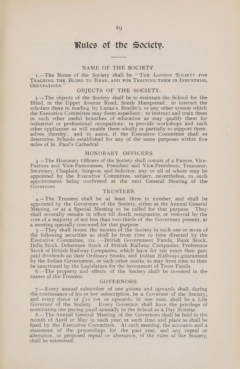 Rules of the Society. NAME OF THE SOCIETY. 1.—The Name of the Society shall be ‘‘THE Lonpon SocIETY FOR TEACHING THE BLIND TO READ, AND FOR TRAINING THEM IN INDUSTRIAL OCCUPATIONS.”’ OBJECTS OF THE SOCIETY. 2.—The objects of the Society shall be to maintain the School for the Blind, in the Upper Avenue Road, South Hampstead; to instruct the scholars there in reading by Lucas’s, Braille’s, or any other system which the Executive Committee may deem expedient ; to instruct and train them in such other useful branches of education as may qualify them for industrial or professional occupations; to provide workshops and such other appliances as will enable them wholly or partially to support them- selves thereby; and to assist, if the Executive Committee shall so determine, Schools established for any of the same purposes within five miles of St. Paul’s Cathedral. HONORARY “ORFICERS. 3.—The Honorary Officers of the Society shall consist of a Patron, Vice- Patrons and Vice-Patronesses, President and Vice-Presidents, Treasurer, Secretary, Chaplain, Surgeon, and Solicitor, any or all of whom may be appointed by the Executive Committee, subject, nevertheless, to such appointments being confirmed at the next General Meeting of the Governors. TRUSTEES: 4.—The Trustees shall be at least three in number, and shall be appointed by the Governors of the Society, either at the Annual General Meeting, or at a Special Meeting to be called for that purpose. They shall severally remain in office till death, resignation, or removal by the vote of a majority of not less than two-thirds of the Governors present, at a meeting specially convened for that purpose. 5.—They shall invest the monies of the Society in such one or more of the following securities as shall be from time to time directed by the Executive Committee, viz.:—British Government Funds, Bank Stock, India Stock, Debenture Stock of British Railway Companies, Preference Stock of British Railway Companies, which have for ten years then past paid dividends on their Ordinary Stocks, and Indian Railways guaranteed by the Indian Government, or such other stocks as may from time to time be sanctioned by the Legislature for the investment of Trust Funds. 6.—The property and effects of the Society shall be invested in the names of the Trustees. GOVERNORS. 7.—Every annual subscriber of one guinea and upwards shall, during the continuance of his or her subscription, be a Governor of the Society, and every donor of £10 Ios. or upwards, in one sum, shall be a Life Governor of the Society. Every Governor shall have the privilege of nominating one paying pupil annually to the School as a Day Scholar. _ 8.—The Annual General Meeting of the Governors shall be held in the month of April or May in each year, at such time and place as shall be fixed by the Executive Committee. At such meeting, the accounts and a statement of the proceedings for the past year, and any repeal or alteration, or proposed repeal or alteration, of the rules of the Society, shall be submitted.