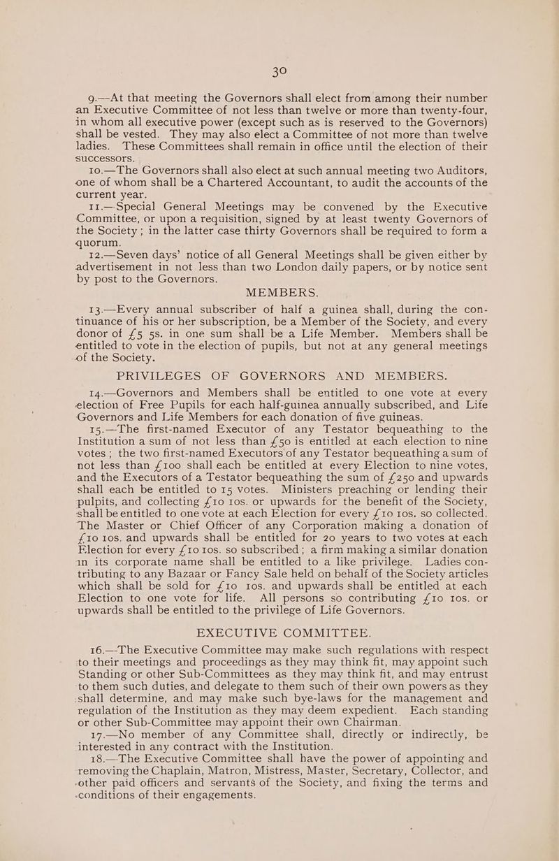 g.—-At that meeting the Governors shall elect from among their number an Executive Committee of not less than twelve or more than twenty-four, in whom all executive power (except such as is reserved to the Governors) shall be vested. They may also elect a Committee of not more than twelve ladies. These Committees shall remain in office until the election of their successors. 10.—The Governors shall also elect at such annual meeting two Auditors, one of whom shall be a Chartered Accountant, to audit the accounts of the current year. 11.— Special General Meetings may be convened by the Executive Committee, or upon a requisition, signed by at least twenty Governors of the Society ; in the latter case thirty Governors shall be required to form a quorum. 12.—-Seven days’ notice of all General Meetings shall be given either by advertisement in not less than two London daily papers, or by notice sent by post to the Governors. MEMBERS. 13.—Every annual subscriber of half a guinea shall, during the con- tinuance of his or her subscription, be a Member of the Society, and every donor of £5 5s. in one sum shall be a Life Member. Members shall be entitled to vote in the election of pupils, but not at any general meetings of the Society. PRIVILEGES OF GOVERNORS AND MEMBERS. 14.—Governors and Members shall be entitled to one vote at every election of Free Pupils for each half-guinea annually subscribed, and Life Governors and Life Members for each donation of five guineas. 15.—The first-named Executor of any Testator bequeathing to the Institution a sum of not less than £50 is entitled at each election to nine votes ; the two first-named Executors of any Testator bequeathing a sum of not less than {100 shall each be entitled at every Election to nine votes, and the Executors of a Testator bequeathing the sum of £250 and upwards shall each be entitled to 15 votes. Ministers preaching or lending their pulpits, and collecting £10 10s. or upwards for the benefit of the Society, shall be entitled to one vote at each Election for every £10 Ios. so collected. The Master or Chief Officer of any Corporation making a donation of £10 10s. and upwards shall be entitled for 20 years to two votes at each Flection for every {10 Ios. so subscribed; a firm making a similar donation 1n its corporate name shall be entitled to a like privilege. Ladies con- tributing to any Bazaar or Fancy Sale held on behalf of the Society articles which shall be sold for {10 tos. and upwards shall be entitled at each Election to one vote for life. All persons so contributing £10 Ios. or ‘upwards shall be entitled to the privilege of Life Governors. EXECUTIVE COMMITTEE. 16.—-The Executive Committee may make such regulations with respect to their meetings and proceedings as they may think fit, may appoint such Standing or other Sub-Committees as they may think fit, and may entrust ‘to them such duties, and delegate to them such of their own powers as they shall determine, and may make such bye-laws for the management and regulation of the Institution as they may deem expedient. Each standing or other Sub-Committee may appoint their own Chairman. 17,—No member of any Committee shall, directly or indirectly, be interested in any contract with the Institution. 18.—The Executive Committee shall have the power of appointing and removing the Chaplain, Matron, Mistress, Master, Secretary, Collector, and “other paid officers and servants of the Society, and fixing the terms and -conditions of their engagements.