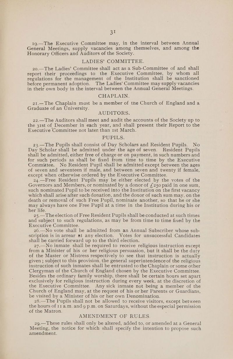 19.—The Executive Committee may, in the interval between Annual General Meetings, supply vacancies among themselves, and among the Honorary Officers and Auditors of the Society. LADIES’ COMMITTEE. 20.—The Ladies’ Committee shall act as a Sub-Committee of and shall report their proceedings to the Executive Committee, by whom all regulations for the management of the Institution shall be sanctioned before permanent adoption. The Ladies’ Committee may supply vacancies in their own body in the interval between the Annual General Meetings. CHAPLAIN. 21.—The Chaplain must be a member of the Church of England anda Graduate of an University. AUDITORS. 22.—The Auditors shall meet and audit the accounts of the Society up to ‘the 31st of December in each year, and shall present their Report to the Executive Committee not later, than rst March. PUPILS. 23.—The Pupils shall consist of Day Scholars and Resident Pupils. No Day Scholar shall be admitted under the age of seven. Resident Pupils shall be admitted, either free of charge or on payment, in such numbers and for such periods as shall be fixed from time to time by the Executive Committee. No Resident Pupil shall be admitted except between the ages of seven and seventeen if male, and between seven and twenty if female, except when otherwise ordered by the Executive Committee. 24.—Free Resident Pupils may be either elected by the votes of the Governors and Members, or nominated by a donor of £250 paid in one sum, such nominated Pupil to be received into the Institution on the first vacancy which shall arise after such donation, and the donor of such sum may, on the death or removal of such Free Pupil, nominate another, so that he or she may always have one Free Pupil at a time in the Institution during his or her life. 25.—The election of Free Resident Pupils shall be conducted at such times and subject to such regulations, as may be from time to time fixed by the Executive Committee. 26.—No vote shall be admitted from an Annual Subscriber whose sub- scription is in arrear at any election. Votes for unsuccessful Candidates shall be carried forward up to the third election. 27.—No inmate shall be required to receive religious instruction except from a Minister of his or her religious persuasion, but it shall be the duty of the Master or Mistress respectively to see that instruction is actually given ; subject to this provision, the general superintendence of the religious instruction of such inmates shall be entrusted to the Chaplain or some other Clergyman of the Church of England chosen by the Executive Committee. Besides the ordinary family worship, there shall be certain hours set apart exclusively for religious instruction during every week, at the discretion of the Executive Committee. Any sick inmate not being a member of the Church of England may, at the request of his or her Parents or Guardians, be visited by a Minister of his or her own Denomination. 28.—The Pupils shall not be allowed to receive visitors, except between the hours of r11a.m.andg p.m. on Saturdays, without the especial permission of the Matron. . AMENDMENT OF RULES. 29.—These rules shall only be altered, added to, or amended at a General Meeting, the notice for which shall specify the intention to propose such amendment.