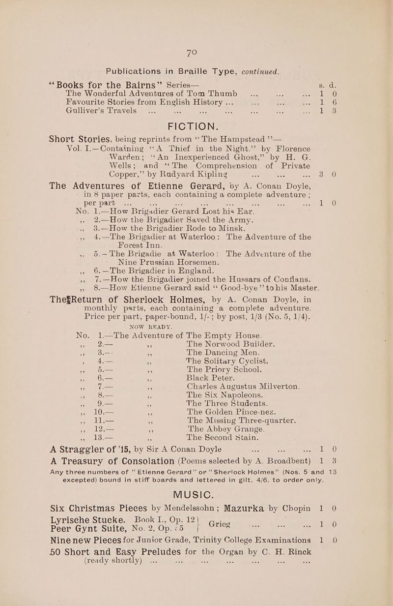 Publications in Braille Type, continued. ‘Books for the Bairns” Series— The Wonderful Adventures of Tom Thumb Favourite Stories from English History ... Gulliver’s Travels : FICTION. Short Stories, being reprints from ‘‘ The Hampstead ’’— Vol. I.—Containing ‘“‘A Thief in the Night.’’ by Florence Warden; ‘‘An Inexperienced Ghost,” by H. G. Wells; and ‘*‘The Comprehension of Private Copper,” by Radyard Kipling The Adventures of Etienne Gerard, by A. Baa art in 8 paper parts, each containing a ea Sas adventure ; per part... No. 1.—How Brigadier Gerard Lost his Ear. , 2.—How the Brigadier Saved the Army. ., 3.—How the Brigadier Rode to Minsk. .,. 4.—The Brigadier at Waterloo: The Adventure of the Forest Inn. » 5.—The Brigadie at Waterloo: The Adventure of the Nine Prussian Horsemen. ,, 6.—The Brigadier in England. ,, ?-—How the Brigadier joined the Hussars of Confians. ThefReturn of Sherlock Holmes, by A. Conan Doyle, in monthly parts, each containing a complete adventure. Price per part, paper-bound, 1/-; by post, 1/3 (No. 5, 1/4). NOW READY. No. 1.—The Adventure of The Empty House. » 2 “f The Norwood Builder. es tee a The Dancing Men. Agar Wee re The Solitary Cyclist. i ee aS -; The Priory School. 6.— 3 Black Peter. yy 0. be Charles Augustus Milverton. 5 Sa Ey The Six Napoleons. » I < The Three Students. s LO ise The Golden Pince-nez. 5 IL— + The Missing Three-quarter. » 12.— ns The Abbey Grange. > 13.— The Second Stain. A Straggler of ’15, by Sir A Conan Doyle A Treasury of Consolation (Poems selected by A. Broadbent) 1 1 RHR wacom 0 0 3 MUSIC. Six Christmas Pieces by Mendelssohn; Mazurka by Chopin Lyrische Stucke. Book I., Op. na . Peer Gynt Suite, No. 2, Op. 25 Grieg Nine new Pieces for Junior Grade, aCe College Examinations 50 Short and Easy See. for the ee bY. C. H. Rinck (ready shortly) “a ; Tae) Led Ta)