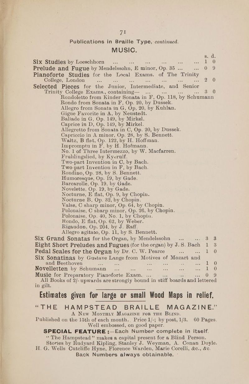 tir <a a eee | va MUSIC. s.. d. Six Studies by Loeschhorn . Ree Ve! Prelude and Fugue by Mogdelesohm, ‘E minor, On. 35 ht vie Pianoforte Studies for the Local Exams. of The Trinity College, London sch 2 0 Selected Pieces for the Fenian, prormediate aa ceniee Trinity College Exams., containing— 3 0 Rondoletto from Kinder Sonata in *F, Op. 118, by Schumann Rondo from Sonata in F, Op. 20, by Dussek. Allegro from Sonata in G, Op, 20, by Kuhlan. Gigue Favorite in A, by Neustedt. Ballade in G, Op. 149, by Mirkel. Caprice in D, Op. 149, by Mirkel. Allegretto from Sonata in C, Op. 20, by Dussek. Capriccio in A minor, Op. 28, by 8S. Bennett. Waltz, B flat, Op. 122, by H. Hoffman. Impromptu in F, by H. Hofmann. No. 1 of Three Intermezzo, by W. Macfarren. Fruhhbngslied, by Kycerulf. Two-part Invention in C, by Bach. Two-part Invention in F, by Bach. Rondino, Op. 28, by 5. Bennett. Humoresque, Op. 19, by Gade. Barcarolle, Op. 19. by Gade. Novelette, Op. 19, by Gade. Nocturne, E flat, Op. 9, by Chopin. Nocturne B, Op. 32, by Chopin. Valse, C sharp minor, Op. 64, by Chopin. Polonaise, C sharp minor, Op. 26, by Chopin. Polonaise, Op. 40, No. 1, by Chopin. Rondo, E flat, Op. 62, by Weber. Rigaudon, Op. 204, by J. Raff. Allegro agitato, Op. 11, by S. Bennett. Six Grand Sonatas for the Organ, by Mendelssohn _... Sue Eight Short Preludes and Fugues (for the organ) by J.S. Bach 1-3 Pedal Seales for the Organ by Dr. C. W. Pearce . 1 0 Six Sonatinas by Gustave Ene from Motives of tosavt and and Beethoven : x He Nes! eee Novelletten by Schumann _ ... un oe iS piv Aan) Musie for Preparatory Pianoforte Exam. i 0. 2 All Books of 2/- upwards are strongly bound in stiff boards and lettered in gilt. Estimates given for large or small Wood Maps in relief. “THE HAMPSTEAD BRAILLE MAGAZINE.” A New Montarty MacazinEe ror THE Burnp. Published on the 15th of each month. Price 1/-; by post, 1/3. 60 Pages. Well embossed, on good paper. SPECIAL FEATURE :—Each Number complete in itself. ‘The Hampstead”? makes a capital present for a Blind Person. Stories by Rudyard Kipling, Stanley J. Weyman, A. Conan Doyle. Back Numbers always obtainable.
