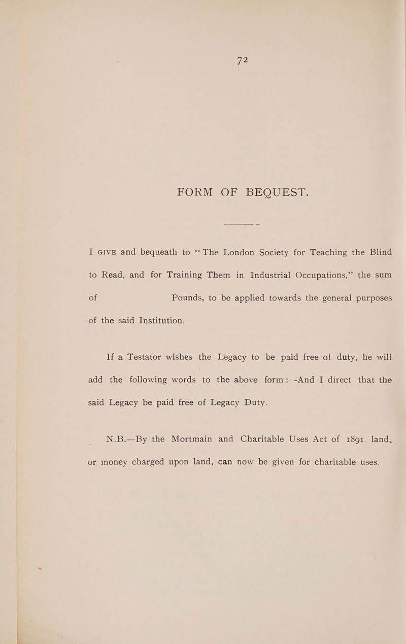 72 FOKM@ORVBEOUESIT I GIvE and bequeath to ‘‘ The London Society for Teaching the Blind to Read, and for Training Them in Industrial Occupations,” the sum of Pounds, to be applied towards the general purposes of the said Institution. If a Testator wishes the Legacy to be paid free ot duty, he will add the following words to the above form:--And I direct that the said Legacy be paid free of Legacy Duty. N.B.—By the Mortmain and Charitable Uses Act of 1891. land, or money charged upon land, can now be given for charitable uses.