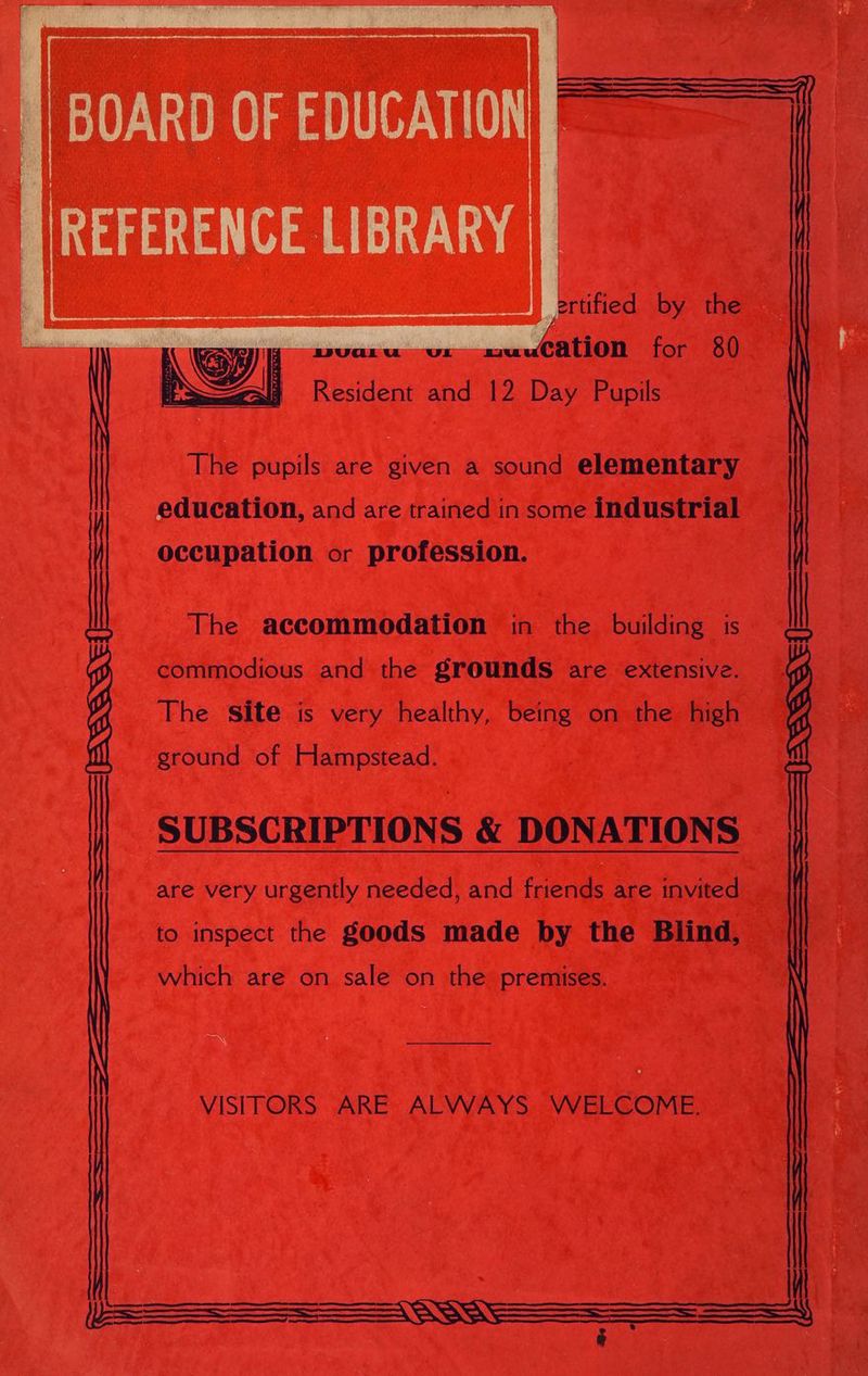 ertified by the cation for 80 Resident and 12 a rues FEAL S EDU My \ Nay he pupils are en a sound elementary education, and are trained in some industrial occupation or profession. The accommodation in the building is commodious and the grounds are extensive. The Site is very healthy, being on the high ground of Hampstead. SUBSCRIPTIONS &amp; DONATIONS are very urgently needed, and friends are invited to inspect the goods made by the Blind, which are on sale on the premises. ae
