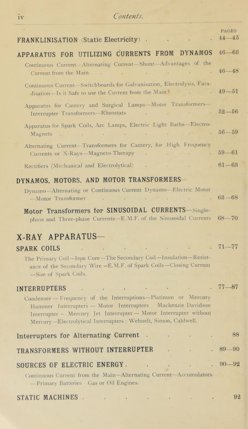 IV FRANKLINISATION (Static Electricity) . • • • PAGES 44—45 APPARATUS FOR UTILIZING CURRENTS FROM DYNAMOS 46—63 Continuous Current Alternating Current—Shunt—Advantages of the Current from tlie Main . . • • • • 46—48 Continuous Current Switchboards for (laU’anisation, Klectiolysis, Faia- disation—Is it Safe to use the Current from the Main? 49—51 Apparatus for Cauleiy and Surgical Lamps—Motor 'rransformers— Interrupter Transformers—Rheostats . . ■ • 52—56 Apparatus for Spark Coils, Arc Lamps, Electric Light Baths—Electro- Magnets ...••■•• 56—59 Alternating Current-Transformers for Cautery, for High Frequency Currents or X-Rays—Magneto-Therapy .... 59—61 Rectifiers (Mechanical and Electrolytical) .... 61—63 DYNAMOS, MOTORS, AND MOTOR TRANSFORMERS- Dynamo—Alternating or Continuous Current Dynamo—Electric Motor — Motor Transformer ...... 63—68 Motor Transformers for SINUSOIDAL CURRENTS—singie- phase and Three-phase Currents—E..M.F. of the Sinusoidal Currents 68—70 X-RAY apparatus- spark COILS The Primary Coil—Iron Core—The Secondary Coil—Insulation—Resist- ance of the Secondary Wire -E.M.F. of Spark Coils—Closing Current —Size of Spark Coils. 71—77 INTERRUPTERS ....... Condenser — Frequency of the Interruptions—Platinum or Mercury Hammer lnterrui)ters — Motor Interrupters Mackenzie Davidson Interrupter - Mercury Jet Interrupter — Motor Interrupter without Mercury-Electrolytical Interrupters: Wehnelt, Simon, Caldwell. 77—87 Interrupters for Alternating’ Current .... 88 TRANSFORMERS WITHOUT INTERRUPTER 89—90 SOURCES OF ELECTRIC ENERGY Continuous Current from the Main—Alternating Current—Accumulators — Primary Batteries C.as or Oil Engines. 90—92 STATIC MACHINES . 92