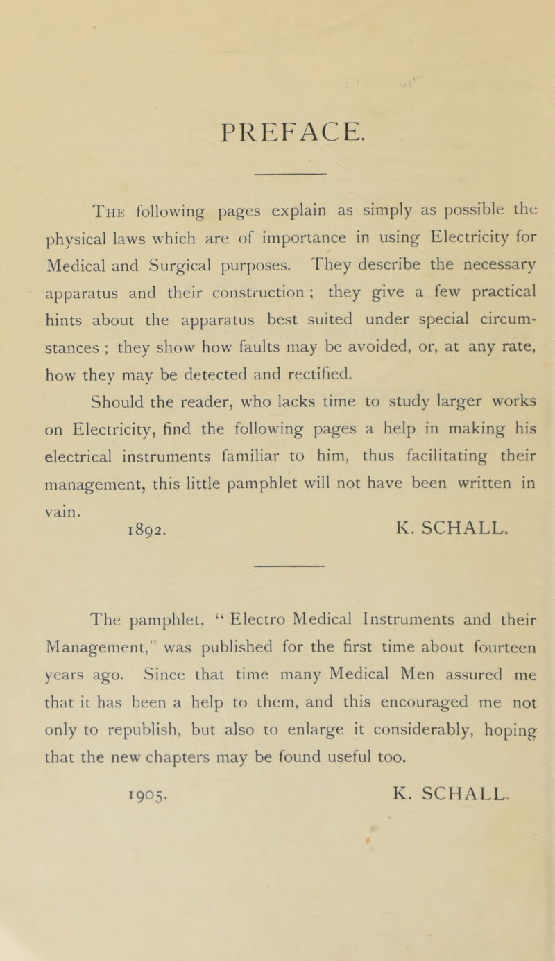 PREFACE. The following pages explain as simply as possible the physical laws which are of importance in using Electricity for Medical and Surgical purposes. They describe the necessary apparatus and their construction ; they give a few practical hints about the apparatus best suited under special circum- stances ; they show how faults may be avoided, or, at any rate, how they may be detected and rectified. Should the reader, who lacks time to study larger works on Electricity, find the following pages a help in making his electrical instruments familiar to him, thus facilitating their management, this little pamphlet will not have been written in vain. 1892. K. SCHALL. The pamphlet, “ Electro Medical Instruments and their Management,” was published for the first time about fourteen years ago. Since that time many Medical Men assured me that it has been a help to them, and this encouraged me not only to republish, but also to enlarge it considerably, hoping that the new chapters may be found useful too. 1905. K. SCHALL.