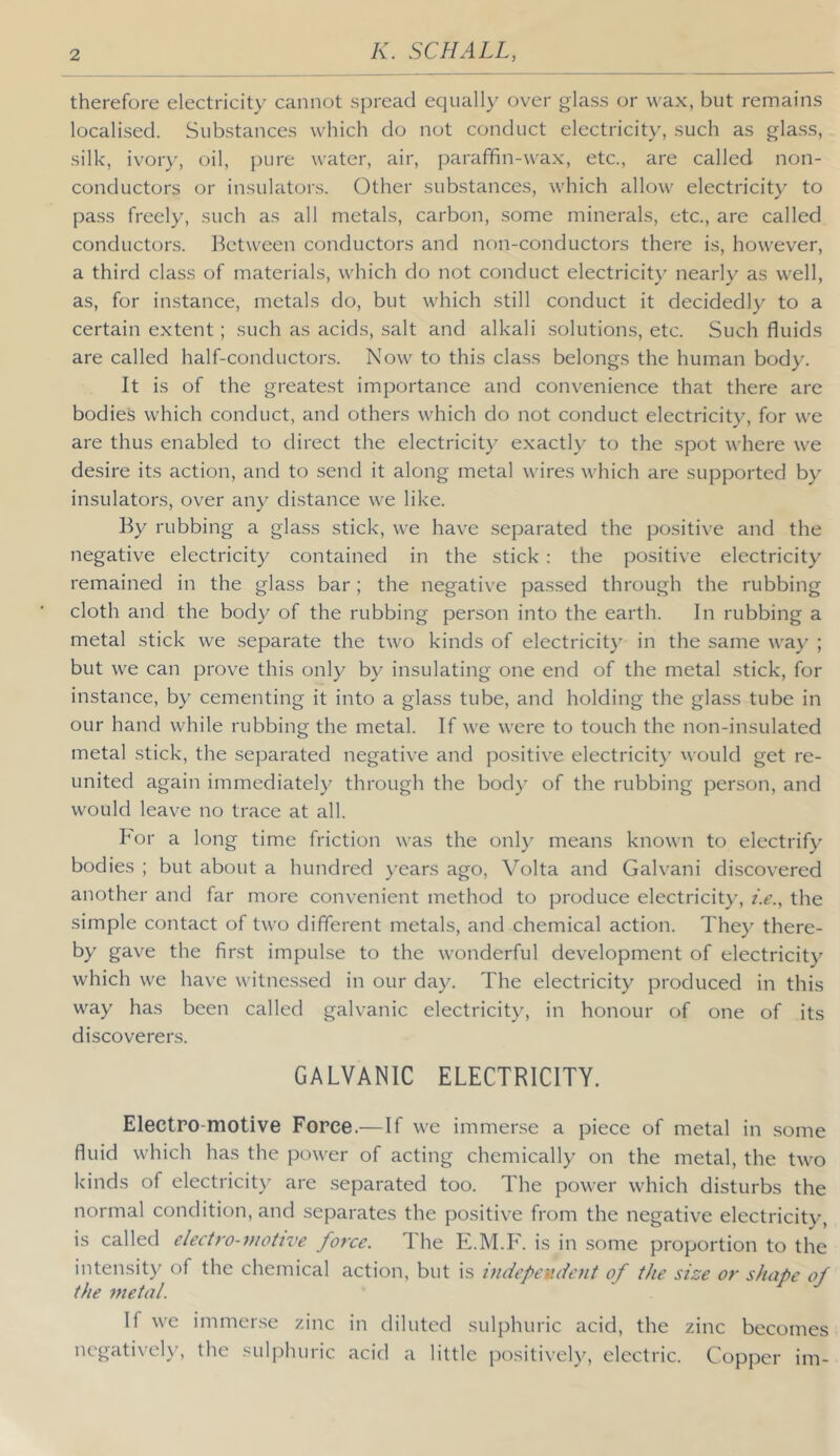 therefore electricity cannot spread equall}' over glass or wax, but remains localised. Substances which do not conduct electricity, such as glass, silk, ivory, oil, pure water, air, paraffin-wax, etc., are called non- conductors or insulators. Other substances, which allow electricity to pass freely, such as all metals, carbon, some minerals, etc., are called conductors. Between conductors and non-conductors there is, however, a third class of materials, which do not conduct electricity nearly as well, as, for instance, metals do, but which still conduct it decidedly to a certain extent; such as acids, salt and alkali solutions, etc. Such fluids are called half-conductors. Now to this class belongs the human body. It is of the greatest importance and convenience that there are bodies which conduct, and others which do not conduct electricity, for we are thus enabled to direct the electricit}' exactly to the spot where we desire its action, and to send it along metal wires which are supported by insulators, over any distance we like. By rubbing a glass stick, we have separated the positive and the negative electricity contained in the stick: the positive electricity remained in the glass bar; the negative passed through the rubbing cloth and the body of the rubbing person into the earth. In rubbing a metal stick we separate the two kinds of electricit}’ in the same way ; but we can prove this only by insulating one end of the metal stick, for instance, by cementing it into a glass tube, and holding the glass tube in our hand while rubbing the metal. If we were to touch the non-insulated metal stick, the separated negative and positive electricit}' would get re- united again immediately through the bod}' of the rubbing person, and would leave no trace at all. For a long time friction was the only means known to electrify bodies ; but about a hundred }'ears ago, Volta and Galvani discovered another and far more convenient method to produce electricity, z.e., the simple contact of two different metals, and chemical action. They there- by gave the first impulse to the wonderful development of electricity which we have witnessed in our day. The electricity produced in this way has been called galvanic electricity, in honour of one of its discoverers. GALVANIC ELECTRICITY. Electro-motive Force.—If we immense a piece of metal in some fluid which has the power of acting chemically on the metal, the two kinds of electricity are separated too. The power which disturbs the normal condition, and separates the positive from the negative electricity, is called electro-motive force. The E.M.F. is in some proportion to the intensity of the chemical action, but is indepevdent of the size or shape of the metal. If we immense zinc in diluted sulphuric acid, the zinc becomes ncgativel}% the sulj)huric acid a little positively, electric. Copper im-